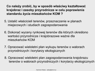Co należy zrobić, by w sposób właściwy kształtować
krajobraz i zasoby przyrodnicze w celu poprawienia
standardu życia mieszkańców KOM ?
5. Ustalić właścicieli terenów, przeznaczenie w planach
miejscowych i studiach zagospodarowania

6. Dokonać wyceny rynkowej terenów dla których określono
wartości przyrodnicze i krajobrazowe ważne dla
mieszkańców KOM
7. Opracować wieloletni plan wykupu terenów o walorach
przyrodniczych i korytarzy ekologicznych

8. Opracować wieloletni plan zagospodarowania krajobrazu
terenów o walorach przyrodniczych i korytarzy ekologicznych
Kazimierz Walasz walasz@mto-kr.pl

 