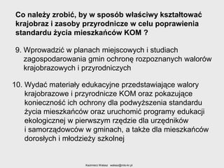 Co należy zrobić, by w sposób właściwy kształtować
krajobraz i zasoby przyrodnicze w celu poprawienia
standardu życia mieszkańców KOM ?
9. Wprowadzić w planach miejscowych i studiach
zagospodarowania gmin ochronę rozpoznanych walorów
krajobrazowych i przyrodniczych
10. Wydać materiały edukacyjne przedstawiające walory
krajobrazowe i przyrodnicze KOM oraz pokazujące
konieczność ich ochrony dla podwyższenia standardu
życia mieszkańców oraz uruchomić programy edukacji
ekologicznej w pierwszym rzędzie dla urzędników
i samorządowców w gminach, a także dla mieszkańców
dorosłych i młodzieży szkolnej

Kazimierz Walasz walasz@mto-kr.pl

 
