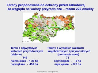 Tereny proponowane do ochrony przed zabudową,
ze względu na walory przyrodnicze – razem 222 obiekty

Teren o najwyższych
walorach przyrodniczych
(zielone)
149
najmniejsze – 1,26 ha
największe - 455 ha

Tereny o wysokich walorach
krajobrazowych i przyrodniczych
(pomarańczowe)
73
najmniejsze - 5 ha
największe - 575 ha

Kazimierz Walasz walasz@mto-kr.pl

 