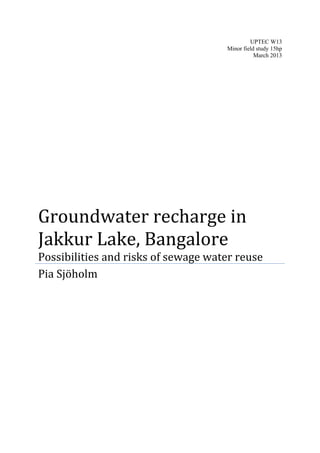 UPTEC W13
Minor field study 15hp
March 2013
Groundwater recharge in
Jakkur Lake, Bangalore
Possibilities and risks of sewage water reuse
Pia Sjöholm
 