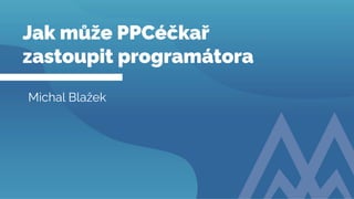 Naše služby
digitálního marketingu
Jak může PPCéčkař
zastoupit programátora
Michal Blažek
 