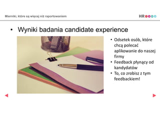 Mierniki, które są więcej niż raportowaniem
• Wyniki badania candidate experience
• Odsetek osób, które
chcą polecać
aplikowanie do naszej
firmy
• Feedback płynący od
kandydatów
• To, co zrobisz z tym
feedbackiem!
 