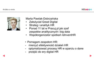Krótko o mnie
Marta Pawlak-Dobrzańska
• Założyciel Great Digital
• Strateg i analityk HR
• Ponad 11 lat w Pracuj.pl jak szef
zespołów analitycznych i big data
• Pomagam zespołom HR:
- mierzyć efektywność działań HR
- optymalizować procesy HR w oparciu o dane
- przejść do ery digital HR
 