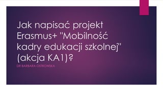 Jak napisać projekt
Erasmus+ "Mobilność
kadry edukacji szkolnej"
(akcja KA1)?
DR BARBARA OSTROWSKA
 