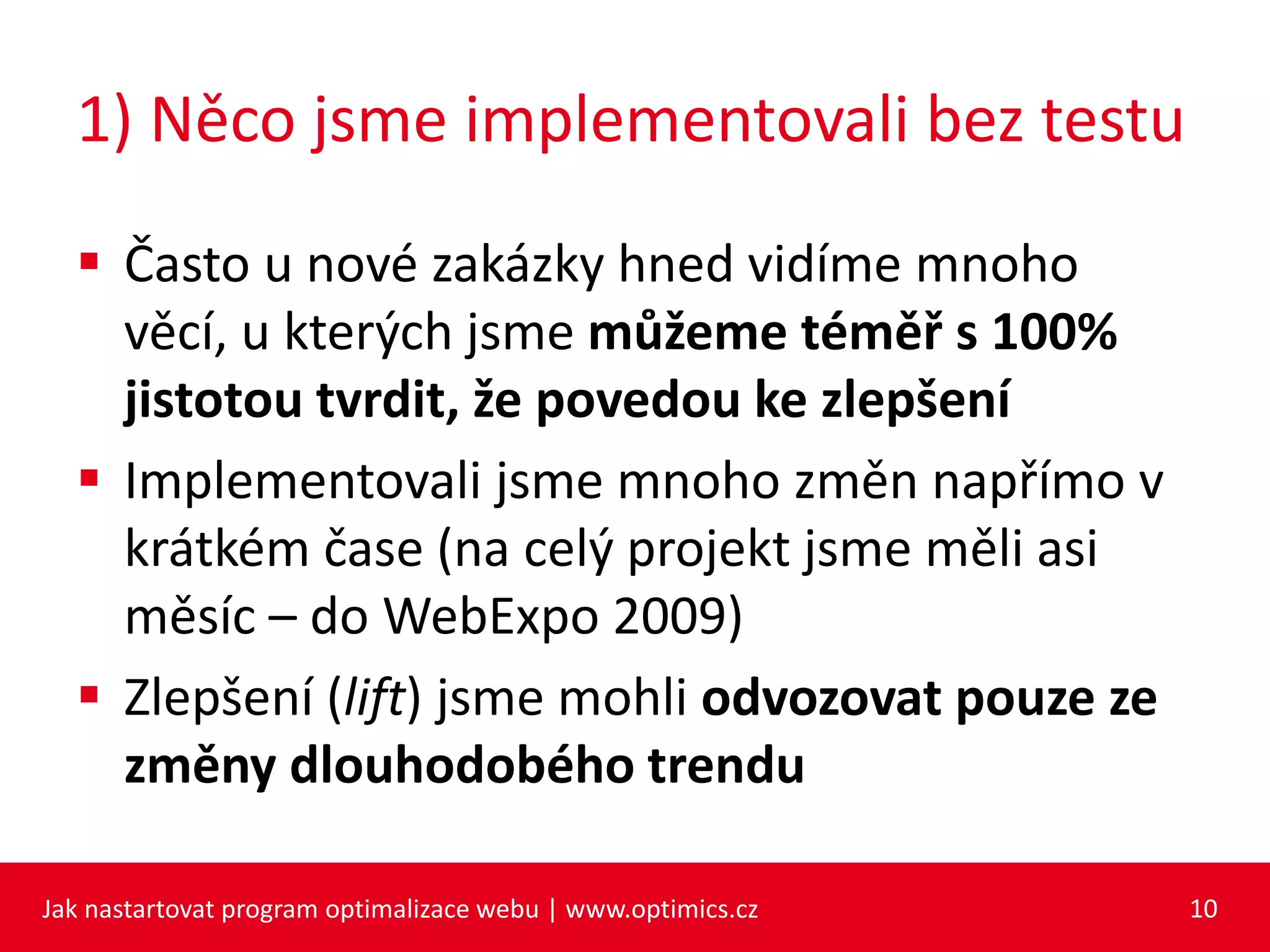 1) Něco jsme implementovali bez testu
 Často u nové zakázky hned vidíme mnoho
věcí, u kterých jsme můžeme téměř s 100%
jistotou tvrdit, že povedou ke zlepšení
 Implementovali jsme mnoho změn napřímo v
krátkém čase (na celý projekt jsme měli asi
měsíc – do WebExpo 2009)
 Zlepšení (lift) jsme mohli odvozovat pouze ze
změny dlouhodobého trendu
Jak nastartovat program optimalizace webu | www.optimics.cz 10
 