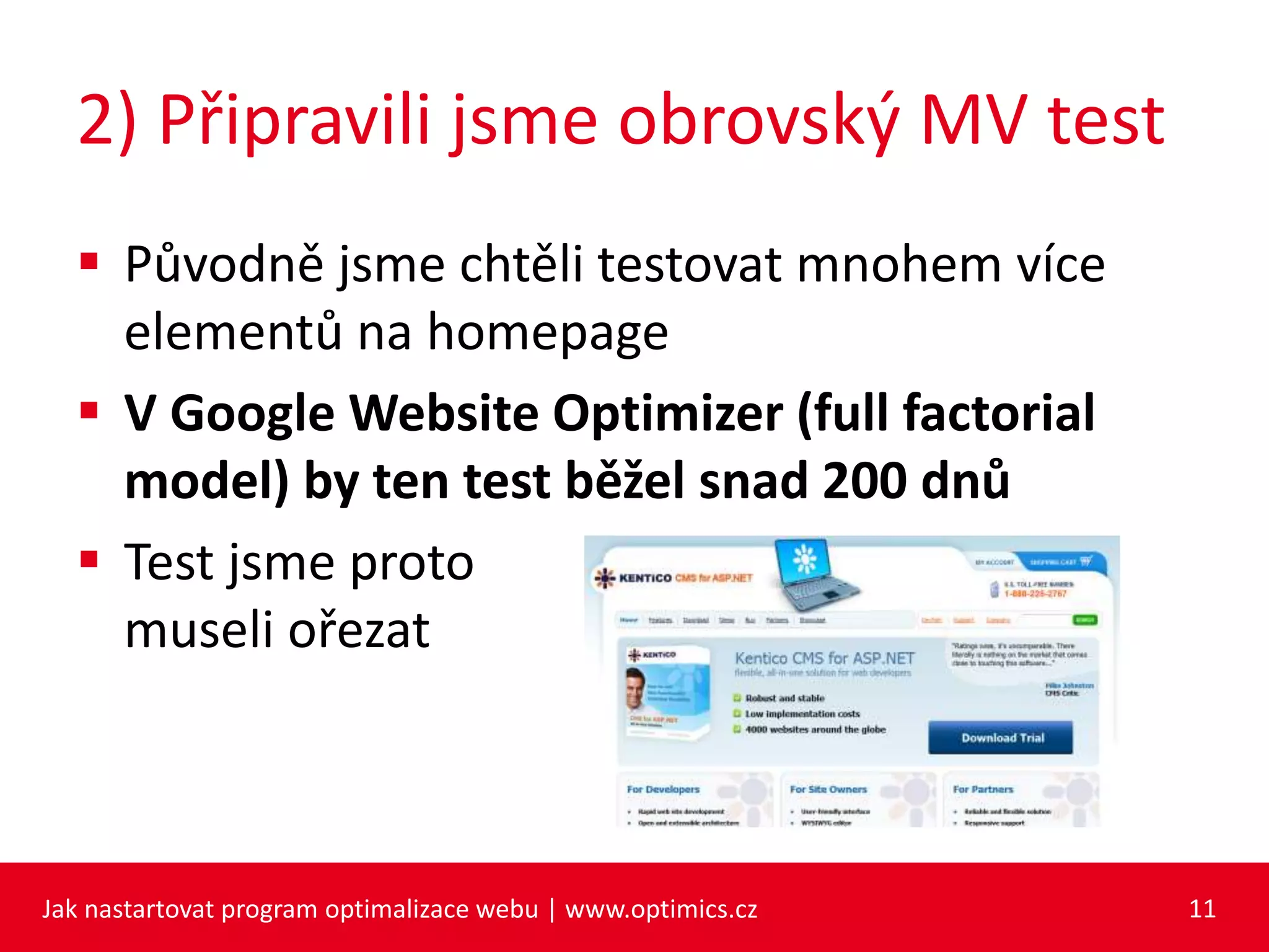 2) Připravili jsme obrovský MV test
 Původně jsme chtěli testovat mnohem více
elementů na homepage
 V Google Website Optimizer (full factorial
model) by ten test běžel snad 200 dnů
 Test jsme proto
museli ořezat
Jak nastartovat program optimalizace webu | www.optimics.cz 11
 