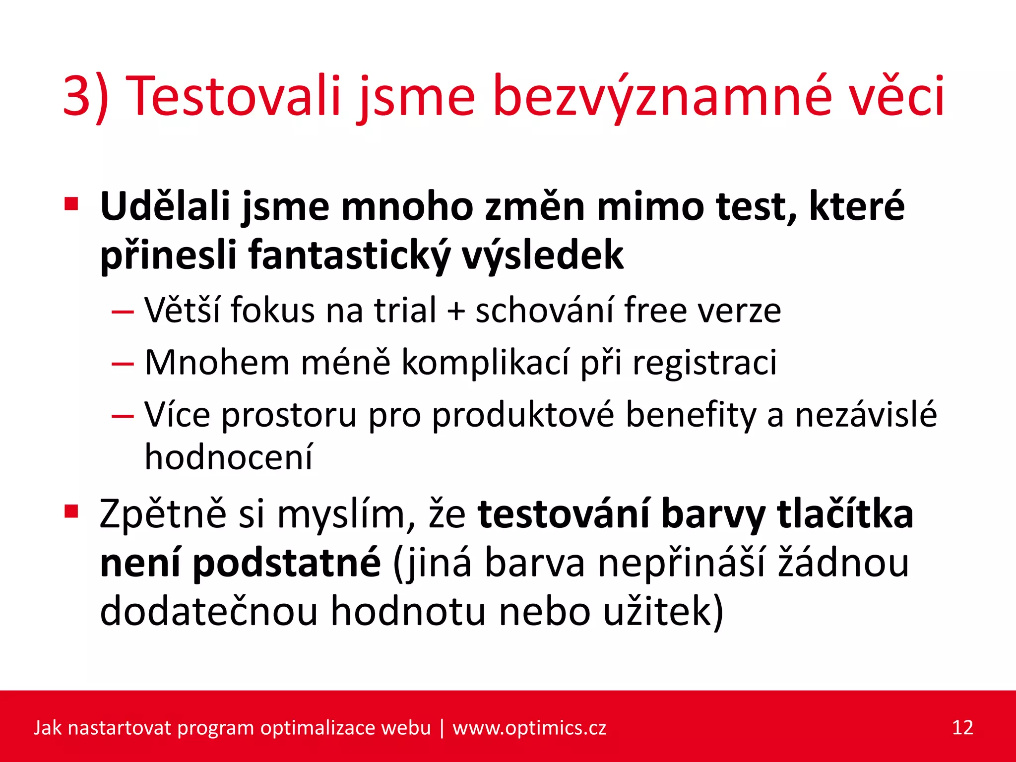 3) Testovali jsme bezvýznamné věci
 Udělali jsme mnoho změn mimo test, které
přinesli fantastický výsledek
– Větší fokus na trial + schování free verze
– Mnohem méně komplikací při registraci
– Více prostoru pro produktové benefity a nezávislé
hodnocení
 Zpětně si myslím, že testování barvy tlačítka
není podstatné (jiná barva nepřináší žádnou
dodatečnou hodnotu nebo užitek)
Jak nastartovat program optimalizace webu | www.optimics.cz 12
 