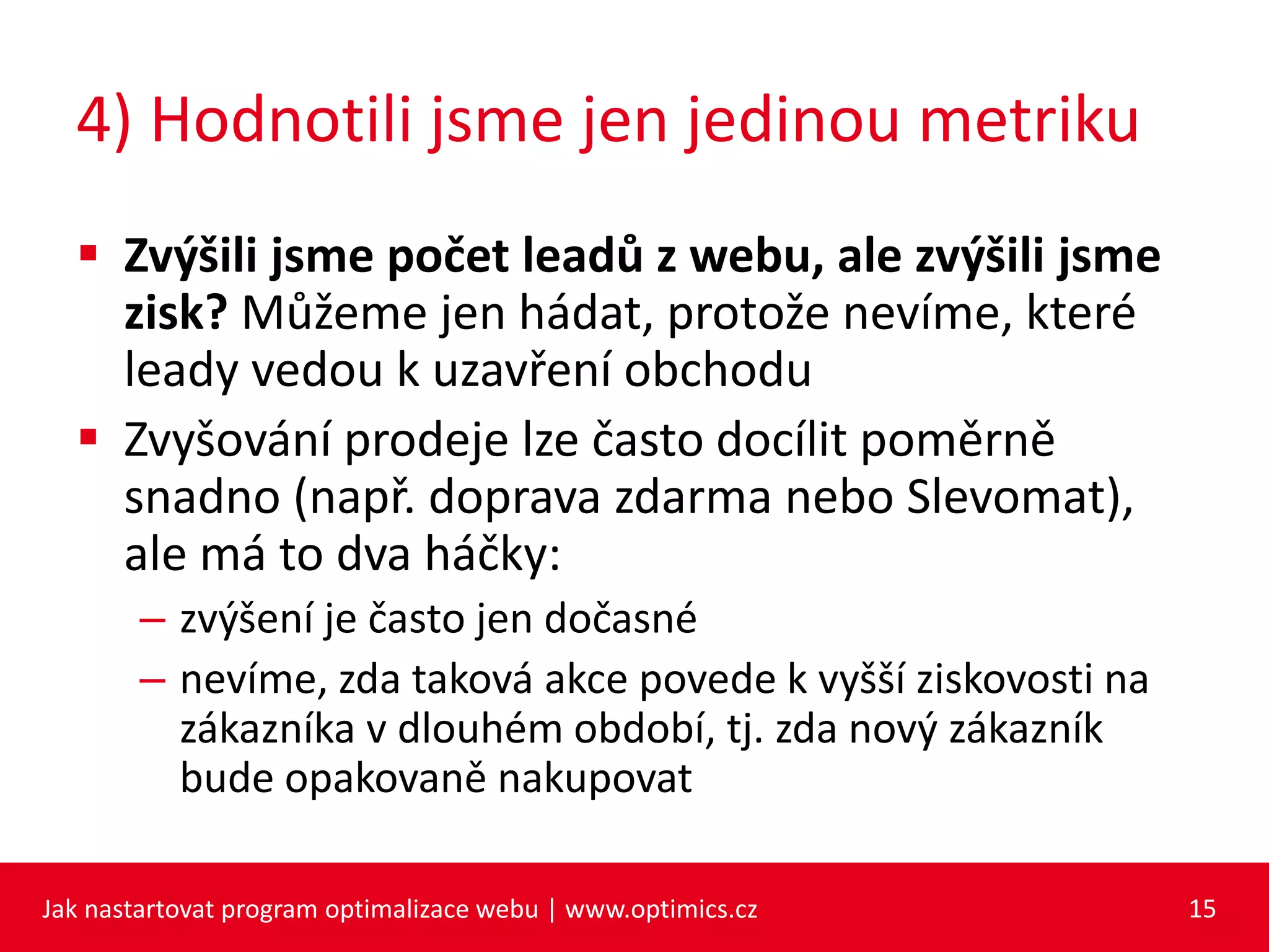 4) Hodnotili jsme jen jedinou metriku
 Zvýšili jsme počet leadů z webu, ale zvýšili jsme
zisk? Můžeme jen hádat, protože nevíme, které
leady vedou k uzavření obchodu
 Zvyšování prodeje lze často docílit poměrně
snadno (např. doprava zdarma nebo Slevomat),
ale má to dva háčky:
– zvýšení je často jen dočasné
– nevíme, zda taková akce povede k vyšší ziskovosti na
zákazníka v dlouhém období, tj. zda nový zákazník
bude opakovaně nakupovat
Jak nastartovat program optimalizace webu | www.optimics.cz 15
 
