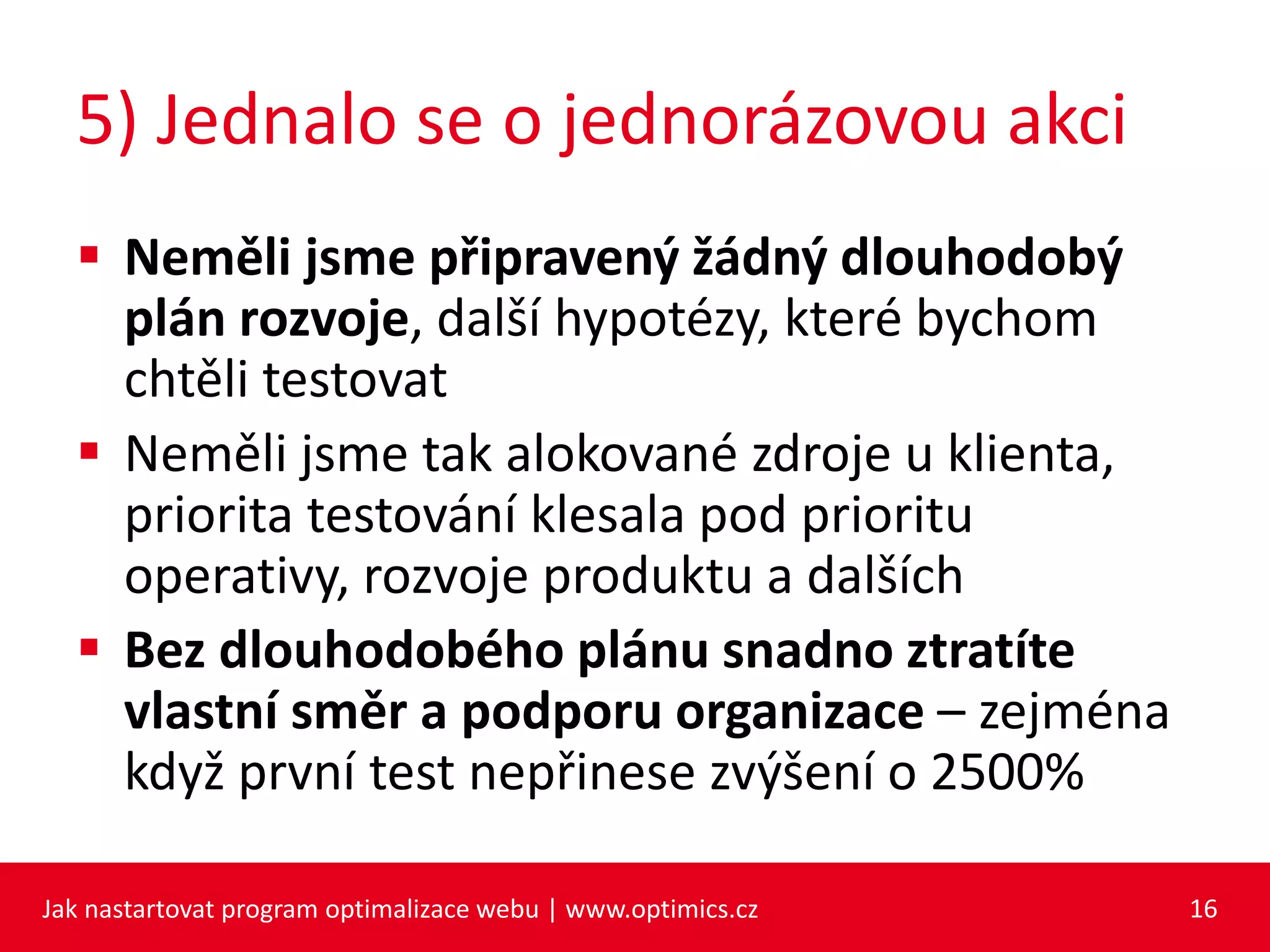 5) Jednalo se o jednorázovou akci
 Neměli jsme připravený žádný dlouhodobý
plán rozvoje, další hypotézy, které bychom
chtěli testovat
 Neměli jsme tak alokované zdroje u klienta,
priorita testování klesala pod prioritu
operativy, rozvoje produktu a dalších
 Bez dlouhodobého plánu snadno ztratíte
vlastní směr a podporu organizace – zejména
když první test nepřinese zvýšení o 2500%
Jak nastartovat program optimalizace webu | www.optimics.cz 16
 