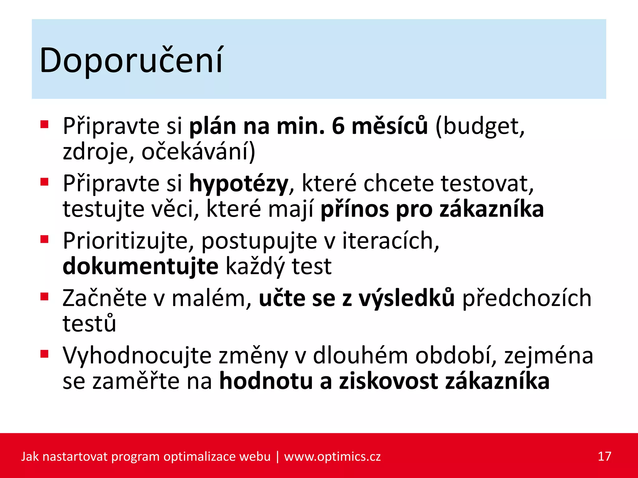 Doporučení
 Připravte si plán na min. 6 měsíců (budget,
zdroje, očekávání)
 Připravte si hypotézy, které chcete testovat,
testujte věci, které mají přínos pro zákazníka
 Prioritizujte, postupujte v iteracích,
dokumentujte každý test
 Začněte v malém, učte se z výsledků předchozích
testů
 Vyhodnocujte změny v dlouhém období, zejména
se zaměřte na hodnotu a ziskovost zákazníka
Jak nastartovat program optimalizace webu | www.optimics.cz 17
 