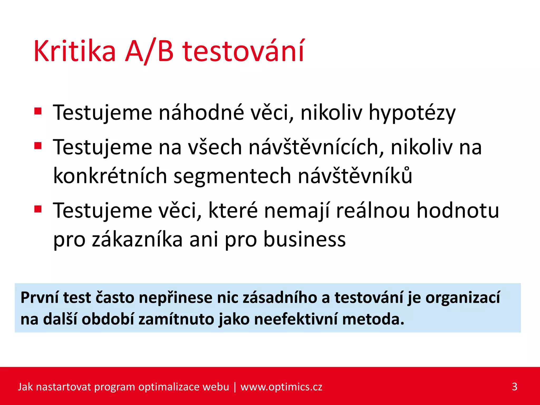 Kritika A/B testování
 Testujeme náhodné věci, nikoliv hypotézy
 Testujeme na všech návštěvnících, nikoliv na
konkrétních segmentech návštěvníků
 Testujeme věci, které nemají reálnou hodnotu
pro zákazníka ani pro business
Jak nastartovat program optimalizace webu | www.optimics.cz 3
První test často nepřinese nic zásadního a testování je organizací
na další období zamítnuto jako neefektivní metoda.
 