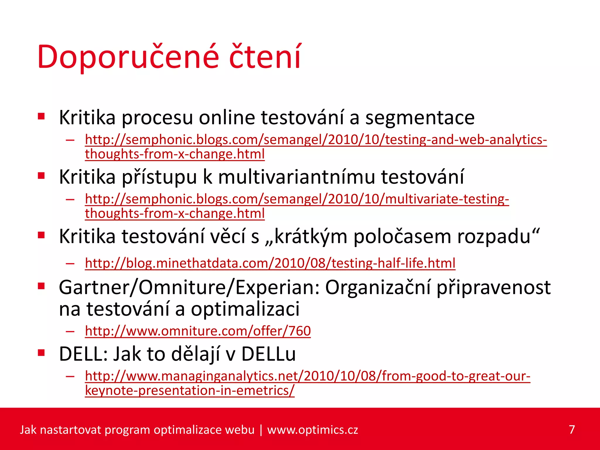 Doporučené čtení
 Kritika procesu online testování a segmentace
– http://semphonic.blogs.com/semangel/2010/10/testing-and-web-analytics-
thoughts-from-x-change.html
 Kritika přístupu k multivariantnímu testování
– http://semphonic.blogs.com/semangel/2010/10/multivariate-testing-
thoughts-from-x-change.html
 Kritika testování věcí s „krátkým poločasem rozpadu“
– http://blog.minethatdata.com/2010/08/testing-half-life.html
 Gartner/Omniture/Experian: Organizační připravenost
na testování a optimalizaci
– http://www.omniture.com/offer/760
 DELL: Jak to dělají v DELLu
– http://www.managinganalytics.net/2010/10/08/from-good-to-great-our-
keynote-presentation-in-emetrics/
Jak nastartovat program optimalizace webu | www.optimics.cz 7
 
