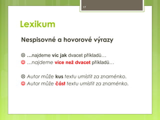 17

Lexikum
Nespisovné a hovorové výrazy
 …najdeme víc jak dvacet příkladů…
 …najdeme více než dvacet příkladů…
 Autor může kus textu umístit za znaménko.
 Autor může část textu umístit za znaménko.

 