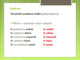 21

Lexikum
Vícekrát uvedeno totéž (pleonasmus)



Příčina – neznalost cizích výrazů?

 jedinečný unikát

 unikát

 zasklená vitrína

 vitrína

 vystavený exponát

 exponát

 ustálená fráze

 fráze

 nevyžádaný spam

 spam

 