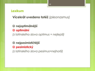 22

Lexikum
Vícekrát uvedeno totéž (pleonasmus)
 nejoptimálnější
 optimální
(z latinského slova optimus = nejlepší)
 nejpesimističtější
 pesimistický
(z latinského slova pesimus=nejhorší)

 