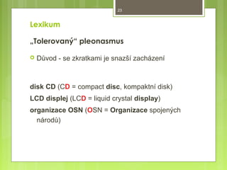 23

Lexikum
„Tolerovaný“ pleonasmus


Důvod - se zkratkami je snazší zacházení

disk CD (CD = compact disc, kompaktní disk)
LCD displej (LCD = liquid crystal display)
organizace OSN (OSN = Organizace spojených
národů)

 