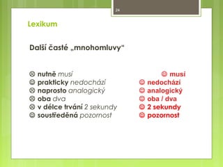 24

Lexikum
Další časté „mnohomluvy“








nutně musí
prakticky nedochází
naprosto analogický
oba dva
v délce trvání 2 sekundy
soustředěná pozornost







 musí
nedochází
analogický
oba / dva
2 sekundy
pozornost

 