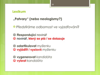 25

Lexikum
„Patvary“ (nebo neologismy?)
 Předstíráme

odbornost ve vyjadřování?

 Respondující novinář
 novinář, který se ptá / se dotazuje
 odartikulovat myšlenku
 vyjádřit / vyslovit myšlenku
 vygenerovat kandidáta
 vybrat kandidáta

 