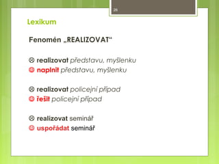 26

Lexikum
Fenomén „REALIZOVAT“
 realizovat představu, myšlenku
 naplnit představu, myšlenku
 realizovat policejní případ
 řešit policejní případ
 realizovat seminář
 uspořádat seminář

 