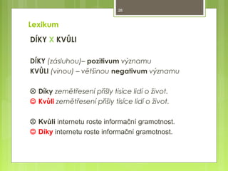 28

Lexikum
DÍKY X KVŮLI
DÍKY (zásluhou)– pozitivum významu
KVŮLI (vinou) – většinou negativum významu
 Díky zemětřesení přišly tisíce lidí o život.
 Kvůli zemětřesení přišly tisíce lidí o život.
 Kvůli internetu roste informační gramotnost.
 Díky internetu roste informační gramotnost.

 
