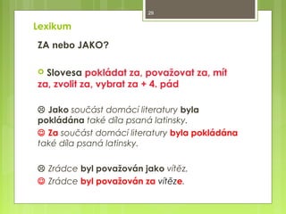 29

Lexikum
ZA nebo JAKO?
Slovesa pokládat za, považovat za, mít
za, zvolit za, vybrat za + 4. pád


 Jako součást domácí literatury byla
pokládána také díla psaná latinsky.
 Za součást domácí literatury byla pokládána
také díla psaná latinsky.
 Zrádce byl považován jako vítěz.
 Zrádce byl považován za vítěze.

 