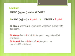 30

Lexikum
MIMO (vyjma) nebo KROMĚ?
MIMO

(vyjma) + 4. pád

X

KROMĚ + 2. pád

 Mimo firemních vozidel je vjezd na parkoviště
zakázán.
 Mimo firemní vozidla je vjezd na parkoviště
zakázán.
 Kromě firemních vozidel je vjezd na
parkoviště zakázán.

 
