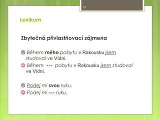 31

Lexikum
Zbytečná přivlastňovací zájmena
 Během mého pobytu v Rakousku jsem
studoval ve Vídni.
 Během --- pobytu v Rakousku jsem studoval
ve Vídni.
 Podej mi svou ruku.
 Podej mi --- ruku.

 