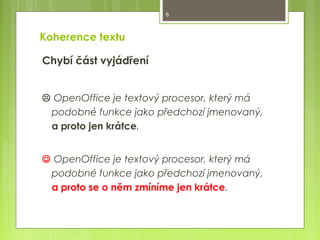 6

Koherence textu
Chybí část vyjádření
 OpenOffice je textový procesor, který má
podobné funkce jako předchozí jmenovaný,
a proto jen krátce.
 OpenOffice je textový procesor, který má
podobné funkce jako předchozí jmenovaný,
a proto se o něm zmíníme jen krátce.

 