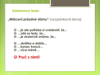7

Koherence textu
„Mlácení prázdné slámy“ (vycpávková slova)
 …je ale potřeba si uvědomit, že...
 …zdá se tedy, že...
 …je skutečně známo, že...
 …zkrátka a dobře…
 …konec konců…
 …více méně…

 Pryč s nimi!

 