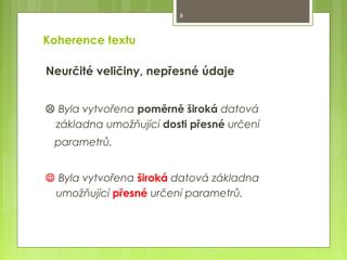 8

Koherence textu
Neurčité veličiny, nepřesné údaje
 Byla vytvořena poměrně široká datová
základna umožňující dosti přesné určení
parametrů.
 Byla vytvořena široká datová základna
umožňující přesné určení parametrů.

 