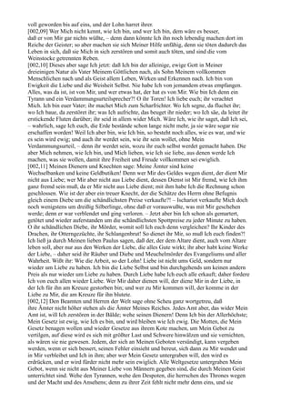 voll geworden bis auf eins, und der Lohn harret ihrer.
[002,09] Wer Mich nicht kennt, wie Ich bin, und wer Ich bin, dem wäre es besser,
daß er von Mir gar nichts wüßte, – denn dann könnte Ich ihn noch lebendig machen dort im
Reiche der Geister; so aber machen sie sich Meiner Hilfe unfähig, denn sie töten dadurch das
Leben in sich, daß sie Mich in sich zerstören und somit auch töten, und sind die vom
Weinstocke getrennten Reben.
[002,10] Dieses aber sage Ich jetzt: daß Ich bin der alleinige, ewige Gott in Meiner
dreieinigen Natur als Vater Meinem Göttlichen nach, als Sohn Meinem vollkommen
Menschlichen nach und als Geist allem Leben, Wirken und Erkennen nach. Ich bin von
Ewigkeit die Liebe und die Weisheit Selbst. Nie habe Ich von jemandem etwas empfangen.
Alles, was da ist, ist von Mir, und wer etwas hat, der hat es von Mir. Wie bin Ich denn ein
Tyrann und ein Verdammungsurteilsprecher?! O ihr Toren! Ich liebe euch; ihr verachtet
Mich. Ich bin euer Vater; ihr machet Mich zum Scharfrichter. Wo Ich segne, da fluchet ihr;
wo Ich baue, da zerstöret ihr; was Ich aufrichte, das beuget ihr nieder; wo Ich säe, da leitet ihr
erstickende Fluten darüber; ihr seid in allem wider Mich. Wäre Ich, wie ihr saget, daß Ich sei,
– wahrlich, sage Ich euch, die Erde bestände schon lange nicht mehr, ja sie wäre sogar nie
erschaffen worden! Weil Ich aber bin, wie Ich bin, so besteht noch alles, wie es war, und wie
es sein wird ewig; und auch ihr werdet sein, wie ihr sein wollet, ohne Mein
Verdammungsurteil, – denn ihr werdet sein, wozu ihr euch selbst werdet gemacht haben. Die
aber Mich nehmen, wie Ich bin, und Mich lieben, wie Ich sie liebe, aus denen werde Ich
machen, was sie wollen, damit ihre Freiheit und Freude vollkommen sei ewiglich.
[002,11] Meinen Dienern und Knechten sage: Meine Ämter sind keine
Wechselbanken und keine Geldbutiken! Denn wer Mir des Geldes wegen dient, der dient Mir
nicht aus Liebe; wer Mir aber nicht aus Liebe dient, dessen Dienst ist Mir fremd, wie Ich ihm
ganz fremd sein muß, da er Mir nicht aus Liebe dient; mit ihm habe Ich die Rechnung schon
geschlossen. Wie ist der aber ein treuer Knecht, der die Schätze des Herrn ohne Befugnis
gleich einem Diebe um die schändlichsten Preise verkaufte?! – Ischariot verkaufte Mich doch
noch wenigstens um dreißig Silberlinge, ohne daß er vorauswußte, was mit Mir geschehen
werde; denn er war verblendet und ging verloren. – Jetzt aber bin Ich schon als gemartert,
getötet und wieder auferstanden um die schändlichsten Spottpreise zu jeder Minute zu haben.
O ihr schändlichen Diebe, ihr Mörder, womit soll Ich euch denn vergleichen? Ihr Kinder des
Drachen, ihr Otterngezüchte, ihr Schlangenbrut! So dienet ihr Mir, so muß Ich euch finden?!
Ich ließ ja durch Meinen lieben Paulus sagen, daß der, der dem Altare dient, auch vom Altare
leben soll, aber nur aus den Werken der Liebe, die alles Gute wirkt; ihr aber habt keine Werke
der Liebe, – daher seid ihr Räuber und Diebe und Meuchelmörder des Evangeliums und aller
Wahrheit. Wißt ihr: Wie die Arbeit, so der Lohn! Liebe ist nicht ums Geld, sondern nur
wieder um Liebe zu haben. Ich bin die Liebe Selbst und bin durchgehends um keinen andern
Preis als nur wieder um Liebe zu haben. Durch Liebe habe Ich euch alle erkauft; daher fordere
Ich von euch allen wieder Liebe. Wer Mir daher dienen will, der diene Mir in der Liebe, in
der Ich für ihn am Kreuze gestorben bin; und wer zu Mir kommen will, der komme in der
Liebe zu Mir, die am Kreuze für ihn blutete.
[002,12] Den Beamten und Herren der Welt sage ohne Scheu ganz wortgetreu, daß
ihre Ämter nicht höher stehen als die Ämter Meines Reiches. Jedes Amt aber, das wider Mein
Amt ist, will Ich zerstören in der Bälde; wehe seinen Dienern! Denn Ich bin der Allerhöchste;
Mein Gesetz ist ewig, wie Ich es bin, und wird bleiben wie Ich ewig. Die Motten, die Mein
Gesetz benagen wollen und wieder Gesetze aus ihrem Kote machen, um Mein Gebot zu
vertilgen, auf diese wird es sich mit größter Last und Schwere hinwälzen und sie vernichten,
als wären sie nie gewesen. Jedem, der sich an Meinen Geboten versündigt, kann vergeben
werden, wenn er sich bessert, seinen Fehler einsieht und bereut, sich dann zu Mir wendet und
in Mir verbleibet und Ich in ihm; aber wer Mein Gesetz untergraben will, den wird es
erdrücken, und er wird fürder nicht mehr sein ewiglich. Alle Weltgesetze untergraben Mein
Gebot, wenn sie nicht aus Meiner Liebe von Männern gegeben sind, die durch Meinen Geist
unterrichtet sind. Wehe den Tyrannen, wehe den Despoten, die herrschen des Thrones wegen
und der Macht und des Ansehens; denn zu ihrer Zeit fehlt nicht mehr denn eins, und sie
 