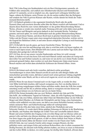 Welt 3786 Liehu-Pang (ein Straßenräuber) sich ein Heer Gleichgesinnter sammelte, als
Feldherr alles unterjochte, sich endlich zum Alleinherrscher (Kaiser) und Himmelssohn
aufwarf. Er sammelte, soviel es möglich war, alte, irgend noch verborgene Schriften und
Sagen, ordnete die Religion, setzte Priester ein, die da wachen mußten über das Heiligtum,
und sonderte das Volk in gewisse Klassen oder Kasten, welche damals bei Strafe des Todes
niemand übertreten durfte.
[037,14] Dadurch gründete er das sogenannte himmlische Reich oder die große
Dynastie (Han) und erweiterte dieselbe selbst über die Mauer westlich sehr bedeutend. Und so
dauerte dieses Reich bis zum vierten Jahrhundert vor der großen Menschwerdung Meines
Wortes, allwann es wieder eine ziemlich starke Trennung erlitt und verlor dabei einen großen
Teil der Tatarei und Mongolei und geriet dadurch in drei streitende Reiche, Tschenkue
genannt, und noch später, im vierten Jahrhundert nach der großen Menschwerdung Meines
Wortes, erlosch dieser Stamm, und dieses Reich kam in gleicher himmlischer Gestalt des
Volkes und der Priester wegen unter einen mongolisch-tatarischen Herrscher, welcher sich in
der Gegend des Baikalsees erhob, in und unter dessen erträglicher Leitung es noch heutzutage
sich befindet.
[037,15] Da habt ihr nun die ganze, gar kurze Geschichte Chinas. Wer hart im
Glauben ist, der reise hin und überzeuge sich; aber es wird ihm nicht viel besser ergehen, als
wenn er nach Japon reisete. Dem Blinden hilft eine Laterne auch am hellen Tage nicht; dem
Sehenden aber genügt das Licht der Sonne!
[037,16] Nun, da wir nun unsere vierzehn Studierenden auf diese Art wohl versorgt
haben, so kehren wir auf eine kurze Zeit noch nach Hanoch zurück und sehen ein wenig noch
dem tollen Tun und Treiben Lamechs zu; und wenn wir uns da bis zu d. Zeiten Noahs werden
grimmsatt gemacht haben, dann werden wir noch dem Stammvater Adam einen kurzen
Besuch machen und wollen dann alsobald die Schleusen der Himmel öffnen. Amen.

38. Kapitel
[038,01] Ihr könnet euch sehr leicht vorstellen, daß durch solche gewaltigen
Auswanderungen in einem Jahre Hanoch sowohl als auch die zehn übrigen Städte sehr
menschenleer geworden waren, daß dazu Lamech noch seinen getreuen Anhang eingebüßt
hatte und daher seine Macht, auf die er sich soviel zugute tat, soviel wie null und nichtig
wurde.
[038,02] Wenn ihr nun diesen Umstand euch vor die Augen stellt, so werdet ihr ohne
viele Mühe leicht bald einsehen, daß Lamech wenigstens eine Zeit von dreißig Jahren in
seiner Regierung notgedrungen mildere Saiten aufziehen mußte, damit das Volk ihm wieder
untertänig wurde und für ihn zu arbeiten anfing, damit er wenigstens mit den Seinen hat
sorglos fressen können wie ein Schwein und wie ein fauler Ochse.
[038,03] Die Seinen bestanden aber aus zwei Weibern, nämlich der Ada und Zilla
(das heißt: ,die wohlberatene Tugend im Frohsinne‘, dann ,die stille Ergebung und Duldung‘).
Da hatte die Ada zwei Söhne, nämlich den Jabal (Vater der Hüttenbewohner um die Füße der
Berge) und Jubal (Musiker, als Erfinder der Hirtenpfeife und der Geige, eines Instrumentes,
welches nicht unähnlich war dem euren, nur daß es aus einem Holzstück bestand, welches er
mittels steinerner Wetz- und Schleifwerkzeuge mühevoll verfertigt hatte).
[038,04] Und die Zilla aber hatte einen Sohn, nämlich den Thubalkain und seine
Schwester Naehme. Er wurde durch Meine gnädige Zulassung ein Meister in der Bearbeitung
der Metalle, und Naehme aber bändigte die wilden Tiere und verschaffte dadurch ihrem
Bruder und seinen Gehilfen den Eingang in die erzvollen Berge und war überaus schön am
ganzen Leibe und hatte eine überaus demütige, aber auch eine desto mutigere Seele, und es
war ihren Augen eine große Kraft gemein, so daß vor ihrem Anblick feste Steine zu Wachs
wurden und die harten Zähne der Bestien weich wurden wie der Flaum einer Taube.
[038,05] Seht, das war Lamechs Familie nebst einigen wenigen Dienern, die ihm
geblieben waren, und einigen Zofen und wertlosen Kebsweibern, also in allem zusammen bei
dreißig Personen, die allesamt recht fleißig arbeiten mußten, um etwas zu essen zu bekommen
und des Leibes Blöße zu decken, wie schon gesagt, bei dreißig Jahre hindurch, allwann dann
 