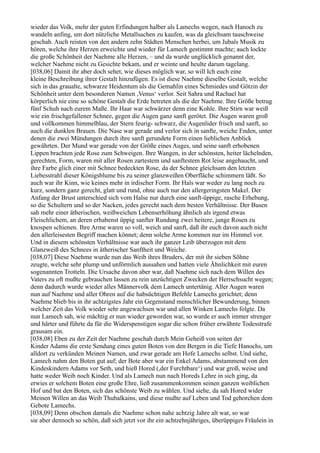 wieder das Volk, mehr der guten Erfindungen halber als Lamechs wegen, nach Hanoch zu
wandeln anfing, um dort nützliche Metallsachen zu kaufen, was da gleichsam tauschweise
geschah. Auch reisten von den andern zehn Städten Menschen herbei, um Jubals Musik zu
hören, welche ihre Herzen erweichte und wieder für Lamech gestimmt machte; auch lockte
die große Schönheit der Naehme alle Herzen, – und da wurde unglücklich genannt der,
welcher Naehme nicht zu Gesichte bekam, und er weinte und heulte darum tagelang.
[038,06] Damit ihr aber doch sehet, wie dieses möglich war, so will Ich euch eine
kleine Beschreibung ihrer Gestalt hinzufügen. Es ist diese Naehme dieselbe Gestalt, welche
sich in das graualte, schwarze Heidentum als die Gemahlin eines Schmiedes und Götzin der
Schönheit unter dem besonderen Namen ,Venus‘ verlor. Seit Sahra und Rachael hat
körperlich nie eine so schöne Gestalt die Erde betreten als die der Naehme. Ihre Größe betrug
fünf Schuh nach eurem Maße. Ihr Haar war schwärzer denn eine Kohle. Ihre Stirn war weiß
wie ein frischgefallener Schnee, gegen die Augen ganz sanft gerötet. Die Augen waren groß
und vollkommen himmelblau, der Stern feurig- schwarz, die Augenlider frisch und sanft, so
auch die dunklen Brauen. Die Nase war gerade und verlor sich in sanfte, weiche Enden, unter
denen die zwei Mündungen durch ihre sanft gerundete Form einen lieblichen Anblick
gewährten. Der Mund war gerade von der Größe eines Auges, und seine sanft erhobenen
Lippen brachten jede Rose zum Schweigen. Ihre Wangen, in der schönsten, heiter lächelnden,
gerechten, Form, waren mit aller Rosen zartestem und sanftestem Rot leise angehaucht, und
ihre Farbe glich einer mit Schnee bedeckten Rose, da der Schnee gleichsam den letzten
Liebesstrahl dieser Königsblume bis zu seiner glanzweißen Oberfläche schimmern läßt. So
auch war ihr Kinn, wie keines mehr in irdischer Form. Ihr Hals war weder zu lang noch zu
kurz, sondern ganz gerecht, glatt und rund, ohne auch nur den allergeringsten Makel. Der
Anfang der Brust unterschied sich vom Halse nur durch eine sanft-üppige, rasche Erhebung,
so die Schultern und so der Nacken, jedes gerecht nach dem besten Verhältnisse. Der Busen
sah mehr einer ätherischen, weißweichen Lebenserhöhung ähnlich als irgend etwas
Fleischlichem, an deren erhabenst üppig sanfter Rundung zwei heitere, junge Rosen zu
knospen schienen. Ihre Arme waren so voll, weich und sanft, daß ihr euch davon auch nicht
den allerleisesten Begriff machen könnet; denn solche Arme kommen nur im Himmel vor.
Und in diesem schönsten Verhältnisse war auch ihr ganzer Leib überzogen mit dem
Glanzweiß des Schnees in ätherischer Sanftheit und Weiche.
[038,07] Diese Naehme wurde nun das Weib ihres Bruders, der mit ihr sieben Söhne
zeugte, welche sehr plump und unförmlich aussahen und hatten viele Ähnlichkeit mit euren
sogenannten Trotteln. Die Ursache davon aber war, daß Naehme sich nach dem Willen des
Vaters zu oft mußte gebrauchen lassen zu rein unzüchtigen Zwecken der Herrschsucht wegen;
denn dadurch wurde wieder alles Männervolk dem Lamech untertänig. Aller Augen waren
nun auf Naehme und aller Ohren auf die habsüchtigen Befehle Lamechs gerichtet; denn
Naehme blieb bis in ihr achtzigstes Jahr ein Gegenstand menschlicher Bewunderung, binnen
welcher Zeit das Volk wieder sehr angewachsen war und allen Winken Lamechs folgte. Da
nun Lamech sah, wie mächtig er nun wieder geworden war, so wurde er auch immer strenger
und härter und führte da für die Widerspenstigen sogar die schon früher erwähnte Todesstrafe
grausam ein.
[038,08] Eben zu der Zeit der Naehme geschah durch Mein Geheiß von seiten der
Kinder Adams die erste Sendung eines guten Boten von den Bergen in die Tiefe Hanochs, um
alldort zu verkünden Meinen Namen, und zwar gerade am Hofe Lamechs selbst. Und siehe,
Lamech nahm den Boten gut auf; der Bote aber war ein Enkel Adams, abstammend von den
Kindeskindern Adams vor Seth, und hieß Hored (,der Furchtbare‘) und war groß, weise und
hatte weder Weib noch Kinder. Und als Lamech nun nach Horeds Lehre in sich ging, da
erwies er solchem Boten eine große Ehre, ließ zusammenkommen seinen ganzen weiblichen
Hof und bat den Boten, sich das schönste Weib zu wählen. Und siehe, da sah Hored wider
Meinen Willen an das Weib Thubalkains, und diese mußte auf Leben und Tod gehorchen dem
Gebote Lamechs.
[038,09] Denn obschon damals die Naehme schon nahe achtzig Jahre alt war, so war
sie aber dennoch so schön, daß sich jetzt vor ihr ein achtzehnjähriges, überüppiges Fräulein in
 