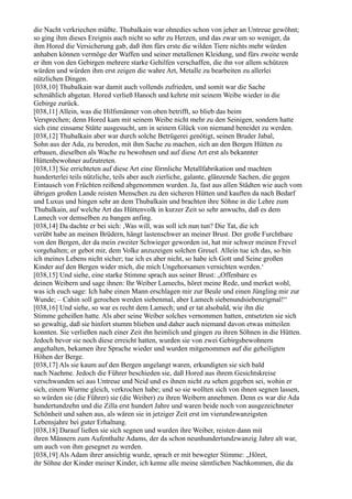 die Nacht verkriechen müßte. Thubalkain war ohnedies schon von jeher an Untreue gewöhnt;
so ging ihm dieses Ereignis auch nicht so sehr zu Herzen, und das zwar um so weniger, da
ihm Hored die Versicherung gab, daß ihm fürs erste die wilden Tiere nichts mehr würden
anhaben können vermöge der Waffen und seiner metallenen Kleidung, und fürs zweite werde
er ihm von den Gebirgen mehrere starke Gehilfen verschaffen, die ihn vor allem schützen
würden und würden ihm erst zeigen die wahre Art, Metalle zu bearbeiten zu allerlei
nützlichen Dingen.
[038,10] Thubalkain war damit auch vollends zufrieden, und somit war die Sache
schmählich abgetan. Hored verließ Hanoch und kehrte mit seinem Weibe wieder in die
Gebirge zurück.
[038,11] Allein, was die Hilfsmänner von oben betrifft, so blieb das beim
Versprechen; denn Hored kam mit seinem Weibe nicht mehr zu den Seinigen, sondern hatte
sich eine einsame Stätte ausgesucht, um in seinem Glück von niemand beneidet zu werden.
[038,12] Thubalkain aber war durch solche Betrügerei genötigt, seinen Bruder Jabal,
Sohn aus der Ada, zu bereden, mit ihm Sache zu machen, sich an den Bergen Hütten zu
erbauen, dieselben als Wache zu bewohnen und auf diese Art erst als bekannter
Hüttenbewohner aufzutreten.
[038,13] Sie errichteten auf diese Art eine förmliche Metallfabrikation und machten
hunderterlei teils nützliche, teils aber auch zierliche, galante, glänzende Sachen, die gegen
Eintausch von Früchten reißend abgenommen wurden. Ja, fast aus allen Städten wie auch vom
übrigen großen Lande reisten Menschen zu den sicheren Hütten und kauften da nach Bedarf
und Luxus und hingen sehr an dem Thubalkain und brachten ihre Söhne in die Lehre zum
Thubalkain, auf welche Art das Hüttenvolk in kurzer Zeit so sehr anwuchs, daß es dem
Lamech vor demselben zu bangen anfing.
[038,14] Da dachte er bei sich: ,Was will, was soll ich nun tun? Die Tat, die ich
verübt habe an meinen Brüdern, hängt lastenschwer an meiner Brust. Der große Furchtbare
von den Bergen, der da mein zweiter Schwieger geworden ist, hat mir schwer meinen Frevel
vorgehalten; er gebot mir, dem Volke anzuzeigen solchen Greuel. Allein tue ich das, so bin
ich meines Lebens nicht sicher; tue ich es aber nicht, so habe ich Gott und Seine großen
Kinder auf den Bergen wider mich, die mich Ungehorsamen vernichten werden.‘
[038,15] Und siehe, eine starke Stimme sprach aus seiner Brust: „Offenbare es
deinen Weibern und sage ihnen: Ihr Weiber Lamechs, höret meine Rede, und merket wohl,
was ich euch sage: Ich habe einen Mann erschlagen mir zur Beule und einen Jüngling mir zur
Wunde; – Cahin soll gerochen werden siebenmal, aber Lamech siebenundsiebenzigmal!“
[038,16] Und siehe, so war es recht dem Lamech; und er tat alsobald, wie ihn die
Stimme geheißen hatte. Als aber seine Weiber solches vernommen hatten, entsetzten sie sich
so gewaltig, daß sie hinfort stumm blieben und daher auch niemand davon etwas mitteilen
konnten. Sie verließen nach einer Zeit ihn heimlich und gingen zu ihren Söhnen in die Hütten.
Jedoch bevor sie noch diese erreicht hatten, wurden sie von zwei Gebirgsbewohnern
angehalten, bekamen ihre Sprache wieder und wurden mitgenommen auf die geheiligten
Höhen der Berge.
[038,17] Als sie kaum auf den Bergen angelangt waren, erkundigten sie sich bald
nach Naehme. Jedoch die Führer beschieden sie, daß Hored aus ihrem Gesichtskreise
verschwunden sei aus Untreue und Neid und es ihnen nicht zu sehen gegeben sei, wohin er
sich, einem Wurme gleich, verkrochen habe; und so sie wollten sich von ihnen segnen lassen,
so würden sie (die Führer) sie (die Weiber) zu ihren Weibern annehmen. Denn es war die Ada
hundertundzehn und die Zilla erst hundert Jahre und waren beide noch von ausgezeichneter
Schönheit und sahen aus, als wären sie in jetziger Zeit erst im vierundzwanzigsten
Lebensjahre bei guter Erhaltung.
[038,18] Darauf ließen sie sich segnen und wurden ihre Weiber, reisten dann mit
ihren Männern zum Aufenthalte Adams, der da schon neunhundertundzwanzig Jahre alt war,
um auch von ihm gesegnet zu werden.
[038,19] Als Adam ihrer ansichtig wurde, sprach er mit bewegter Stimme: „Höret,
ihr Söhne der Kinder meiner Kinder, ich kenne alle meine sämtlichen Nachkommen, die da
 