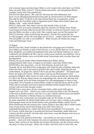 sind in meinem Segen nach dem Segen Ahbels von der ewigen Liebe; doch diese zwei Weiber
kenne ich nicht! Woher sind sie?“ Und die beiden antworteten: „Sie sind geächtete Weiber
Lamechs, welche seine Untat geächtet hat.“
[038,20] Und Adam sprach: „Was redet ihr? Ich kenne den Sohn Mathusalas, und
dieser ist erst einhundertundsechsundzwanzig Jahre alt und hat noch nie ein Weib erkannt!
Was redet ihr daher? Verflucht sei die Lüge und der Mund, der sie gesprochen, und die
Zunge, die da die Unwahrheit redet im Angesichte Gottes! Daher, beim Fluche Cahins, des
Mörders, redet, – woher sind die Weiber?“
[038,21] „Zürne nicht, Vater Adam! Auch aus dem Schoße Cahins ist in der
verfluchten Tiefe ein Lamech entstanden; dieser hat ermordet zwei Brüder. Diese Weiber
waren fromm im Fluche; daher hat uns der Herr erweckt, zu retten das Verlorene. Und so wir
taten den Willen von oben, so zürne nicht, Vater, sondern segne, was der Herr gerettet hat!“
[038,22] Und siehe, Adam wurde bewegt und sprach: „Was der Herr gerettet hat, das
ist schon gesegnet, und da wäre mein Segen nur ein Frevel, – sondern ziehet hin im Frieden!
Was Gott gefällt, wie sollte es mir mißfallen?! – Daher bewahret die Schätze der ewigen
Liebe und Erbarmung! Amen.“

39. Kapitel
[039,01] Und siehe, darauf verließen sie den Stammvater und gingen und verwahrten
diese Schätze nur beinahe zu stark in ihrem Herzen, so zwar, daß für Mich nur ein sehr kleiner
Raum übrigblieb, was natürlich durchgehends nicht mehr nach Meiner Ordnung war. Und so
verdunkelte sich allmählich ihr Herz, und sie wurden immer sinnlicher und sinnlicher. Und so
wurden auch ihre Kinder, und es war da bald wenig Unterschiedes mehr zwischen ihnen und
den Hanochiten.
[039,02] Als nun die Kinder Adams bemerkt hatten diese Weiber, daß sie
außergewöhnlich schön waren, so fragten sie die beiden, woher diese Weiber wären.
[039,03] Diese aber antworteten: „Aus der Tiefe Hanochs; da sind noch viele
Tausende, die aus dem Blute Cahins entsprungen sind! Gehet hin und verkündiget alldort den
Namen des Herrn, und es soll euch ein gleicher Lohn zuteil werden. Hored ging hin und
wurde belohnt; wir gingen hin, und der Lohn ist uns ans Herz gebunden!“ – Sie fragten nach
Hored; die beiden antworteten: „Brüder, unsere Liebe hat uns blind gemacht in ihrer
gesegneten Süßigkeit; daher wissen wir nicht, wohin sich dieser gewendet hat. Doch denken
wir, daß er den Weg des Ahujel und der Aza eingeschlagen hat, und ihr wißt, daß man nicht
eher dahin gelangt, als bis die Sonne achtzigmal auf- und untergegangen ist; doch es liegt
wenig daran, ihn zu beneiden in seinem Glücke, sondern es liegt alles daran, daß ihr tut den
Willen Jehovas und gehet und lasset in Hanoch erdröhnen Seinen heiligen Namen, und es
wird der Lohn euch nicht entzogen werden.“
[039,04] Und es waren derer, die das vernommen hatten, sieben an der Zahl, und sie
begaben sich in die Tiefe. – Jedoch zuvor wollen wir noch einen Blick in die Tiefe Hanochs
werfen und sie daselbst erwarten, noch ehe wir sie dort vollends auftreten lassen und handeln
daselbst als Unberufene in Meinem Namen aus zeitlichen Interessen.
[039,05] Nun seht, Lamech hatte jetzt niemanden mehr, der ihn tröstete. Es wollte
ihn nichts ansprechen; die Musik machte beben sein Gewissen, und er vernahm in den sanften
Schwingungen immer nur die letzten Seufzer seiner gemordeten Brüder, und der Ton der
Pfeife durchschnitt ihm das steinerne Herz. Und so fluchte er dem Jubal, daß er solches elende
Zeug zuwege brachte, das ihn beim Klange eines jeden Tones nicht nur
siebenundsiebenzigfach töte, sondern ihm allzeit einen tausendfachen Tod verursache. – Aus
der Ursache, welche allzeit gar so gewaltig sein Gewissen beunruhigte, mußte Jubal auch
verlassen den Hof und durfte sich nicht mehr sehen lassen, wenn ihm übrigens noch etwas an
seinem Leben gelegen wäre.
[039,06] Auch seine schönsten Kebsweiber – und mochten sie sich noch so reizend
gestalten – waren nicht mehr imstande, ihm auch nur irgendeinen Gefallen abgewinnen zu
können, daher zerrissen sie ihre Kleider und weinten und trauerten. Als aber Lamech solches
sah, ging er zu ihnen und sagte: „Meine Ada ist dahin, und meine Zilla ist nicht mehr; was
 