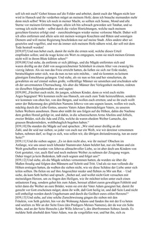 soll ich mit euch? Gehet hinaus auf die Felder und arbeitet, damit euch der Magen nicht leer
wird in Hanoch und ihr verderben möget an meinem Hofe; denn ich brauche niemanden mehr
denn mich selbst! Wäre ich noch in meiner Macht, so sollten sich Sonne, Mond und alle
Sterne vor meinem Grimme beugen; allein ich bin schwach geworden seit Tatahar, und so
vermag ich nicht mehr – selbst durch die vielen Hinrichtungen, welche nach meinem
gerechten Gesetze erfolgt sind – zurechtzubringen wieder meine verlorene Macht. Daher will
ich alles entfernen und allein sein mit meinen wenigen Knechten und Räten und sonstigen
Dienern und will meine Regierung beschränken nur auf meine Stadt. Alles andere aber sei
gesetzlos und vogelfrei, und wer da immer sich meinem Hofe nähern wird, der soll mit dem
Tode bestraft werden!
[039,07] Und nun hebet euch, damit ihr nicht die ersten seid, welche dieses Urteil
empfinden sollen; und da wage keine ein Wort zu entgegnen, wenn sie mich meinen Grimm
nicht will in ihrem Blute kühlen sehen!“
[039,08] Und siehe, da entfernte er sich jählings, und die Mägde entfernten sich und
waren dreißig an der Zahl von ausgezeichnetster Schönheit in einem Alter von zwanzig bis
vierzig Jahren. Als sie nun das Freie erreicht hatten, da ließen sie sich zur Erde nieder,
beratschlagten unter sich, was da nun zu tun sein möchte, – und sie konnten zu keinem
günstigen Entschlusse gelangen. Und siehe, als sie nun so hin und her simulierten, da
gewahrten sie auf einmal sieben große, vollkräftige Männer sie umstehen und erschraken sehr
ob der unvermuteten Überraschung. Als aber die Männer ihre Verlegenheit merkten, redeten
sie dieselben folgendermaßen an und sagten:
[039,09] „Fürchtet euch nicht, ihr jungen, schönen Kinder, denn es wird euch nichts
Arges begegnen! Wir kommen nicht aus Hanoch, um euch zum Tode heimzuführen, sondern
wir kommen von oben her, von den Bergen, und wollen euch erretten; und so ihr euch wollt
unter der Bekennung des göttlichen Namens Jehova von uns segnen lassen, wollen wir euch,
mächtig durch die Liebe Gottes, unseres Vaters Adam übermächtigen Vaters, zu unseren
lieben Weibern annehmen. Dann aber müßt ihr uns folgen auf die Höhen, dahin die Naehme
dem großen Hored gefolgt ist, und dahin, in die schutzsicheren Arme Aholins und Jolliels,
zweier Brüder, sich die Ada und Zilla, welche da waren ehedem Weiber Lamechs, des
grausen Brudermörders, wohlbehaglich begeben haben.“
[039,10] Da standen die Mägde auf und sprachen: „Wir sind unser dreißig an der
Zahl, und ihr seid nur sieben; so jeder von euch nur ein Weib, wie wir dereinst vernommen
haben, nehmen darf, so fragt es sich, was sollen wir, die übrigen dreiundzwanzig, tun an eurer
Seite?“
[039,11] Und die sieben sagten: „Es ist dem nicht also, wie ihr meinet! Obschon im
Anfange, wie uns unser noch lebender Stammvater Adam belehrt hat, nur ein Mann und ein
Weib geschaffen wurden von Jehovas allmachtvoller Liebe, so ist aber doch uns Kindern von
Gott gestattet, vier, auch fünf und noch mehrere Weiber zu nehmen der Zeugung wegen.
Daher traget ja kein Bedenken, laßt euch segnen und folget uns!“
[039,12] Und siehe, als die Mägde solches vernommen hatten, da wurden sie über die
Maßen freudig und folgten den Männern auf Schritt und Tritt. Und als sie nun vollends die
Höhen erstiegen hatten, da wußten die sieben nicht, wie sie diese Schätze der Liebe unter sich
teilen sollten. Da fielen sie auf ihre Angesichter nieder und flehten zu Mir um Rat. – Und
siehe, da kam Seth herbei und sprach: „Stehet auf, und wollet nicht Gott versuchen mit
meineidigen Herzen, um zu fragen den Heiligen, wie ihr möchtet teilen unter euch einen
unlauteren Fang, sondern gehet hin zum Adam, bereuet alldort euren gewaltigen Fehltritt und
teilet dann die Weiber an eure Brüder, wenn sie erst der Vater Adam gesegnet hat, damit ihr
gerecht vor Gott erscheinen möget; denn ihr wißt, daß Gott heilig ist, und daß Sein Land nicht
soll entheiligt werden durch Ungehorsam und durch die Geilheit eures eitlen Herzens!“
[039,13] Und siehe, auf eine solche Zurechtweisung gingen die sieben mit den
Fräulein, von Seth geleitet, hin vor die Wohnung Adams und fanden ihn mit der Eva beten
und seufzen zu Mir an der Seite Enos (des Predigers Meines Namens), der da war ein Sohn
Seths, und an der Seite Henochs (,der Wille Jehovas‘), des überfrommen Sohnes Jareds. Es
meldete Seth alsobald dem Vater Adam, was da vorgefallen war, und bat ihn, sich zu
 