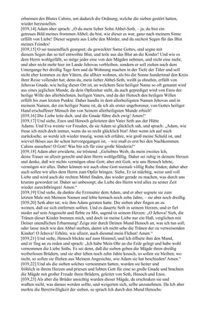 erbarmen des Blutes Cahins, um dadurch die Ordnung, welche die sieben gestört hatten,
wieder herzustellen.
[039,14] Adam aber sprach: „O du mein lieber Sohn Ahbel-Seth, – ja, du bist ein
getreues Bild meines frommen Ahbel; du bist, wie dieser es war, ganz nach meinem Sinne
erfüllt von Liebe! Dieser segnete aus Liebe den Mörder, und du suchest Segen für das Blut
meines Feindes!
[039,15] O sei tausendfach gesegnet, du geweckter Same Gottes, und segne mit
diesem Segen das so tief entweihte Blut, und teile aus das Blut an die Kinder! Und wie es
dem Herrn wohlgefällt, so möge jeder eine von den Mägden nehmen, und nicht eine mehr,
und aber nicht mehr hier im Lande Jehovas verbleiben, sondern er soll ziehen nach dem
Untergange bei dreißig Tage fern und da Wohnung machen in der Tiefe der Täler und soll
nicht eher kommen zu den Vätern, die allhier wohnen, als bis die Sonne hundertmal den Kreis
ihrer Reise vollendet hat; denn du, mein lieber Ahbel-Seth, weißt ja ohnehin, erfüllt von
Jehovas Gnade, wie heilig dieser Ort ist, an welchem Sein heiliger Name so oft genannt wird
aus eines jeglichen Munde, da dein Opferaltar steht, da auch geprediget wird von Enos der
heilige Wille des allerhöchsten, heiligen Vaters, und da der Henoch den heiligen Willen
erfüllt bis zum letzten Punkte. Daher handle in dem allerheiligsten Namen Jehovas und in
meinem Namen, der ein heiliger Name ist, da ich als erster ungeborener, von Gottes heiliger
Hand erschaffener Mensch ihn von Seinem allerheiligsten Munde erhielt!
[039,16] Die Liebe leite dich, und die Gnade führe dich ewig! Amen!“
[039,17] Und siehe, Enos und Henoch geleiteten den Vater Seth aus der Hütte
Adams. Und Eva weinte vor Freuden, da sie Adam so glücklich sah, und sprach: „Adam, wie
freue ich mich doch immer, wenn du so recht glücklich bist! Aber wenn ich auf mich
zurücksehe, so werde ich wieder traurig, wenn ich erfahre, wie groß meine Schuld ist, und
wieviel Böses aus ihr schon hervorgegangen ist; – wie muß es erst bei den Nachkommen
Cahins aussehen! O Gott! Was bin ich für eine große Sünderin!“
[039,18] Adam aber erwiderte, sie tröstend: „Geliebtes Weib, du mein zweites Ich,
deine Trauer ist allzeit gerecht und dem Herrn wohlgefällig. Daher sei ruhig in deinem Herzen
und denke, daß wir nichts vermögen ohne Gott; aber mit Gott, wie uns Henoch lehrte,
vermögen wir alles. Daher können wir auch ohne Gott niemals völlig Ruhe finden; daher aber
auch sollen wir alles dem Herrn zum Opfer bringen. Siehe, Er ist mächtig, weise und voll
Liebe und wird auch die rechten Mittel finden, das wieder gerade zu machen, was durch uns
krumm geworden ist. Daher sei unbesorgt; die Liebe des Herrn wird alles zu seiner Zeit
wieder zurechtbringen! Amen.“
[039,19] Und siehe, da dankte die Erzmutter dem Adam, und er aber segnete sie zum
letzten Male mit Meinem Namen und lebte hernach noch zehn Jahre, – sie aber noch dreißig.
[039,20] Seth aber tat, wie ihm Adam geraten hatte. Die sieben aber fingen an zu
weinen, daß sie sich entfernen sollten. Und es dauerte Seth in seinem Herzen, und er fiel
nieder auf sein Angesicht und flehte zu Mir, sagend in seinem Herzen: „O Jehova! Sieh, die
Tränen dieser Kinder brennen mich, und doch ist meine Liebe nur ein Haß, verglichen mit
Deiner unendlichen Erbarmung! Zeige mir durch Deinen Mund Henoch an, was ich tun soll;
oder lasse mich wie den Ahbel sterben, damit ich nicht sehe die Tränen der zu verweisenden
Kinder! O Jehova! Erhöre, wie allzeit, auch diesmal mein Flehen! Amen.“
[039,21] Und siehe, Henoch blickte auf zum Himmel, und Ich öffnete ihm den Mund,
und er fing an zu reden und sprach: „Ich habe Mein Ohr an die Erde gelegt und habe wohl
vernommen die Liebe Seths. Es sei denn, daß die sieben geben die Mägde ihren dreißig
weiberlosen Brüdern, und sie aber leben noch zehn Jahre keusch, so sollen sie bleiben; wo
nicht, so sollen sie fliehen aus Meinem Angesichte, wie Adam sie hat beschieden! Amen.“
[039,22] Und als die sieben solches vernommen hatten, wurden sie heiter und
fröhlich in ihrem Herzen und priesen und lobten Gott für eine so große Gnade und brachten
die Mägde mit großer Freude ihren Brüdern, geleitet von Seth, Henoch und Enos.
[039,23] Als aber die Brüder ansichtig wurden dieser Mägde, da erschraken sie und
wußten nicht, was daraus werden sollte, und weigerten sich, selbe anzunehmen. Da Ich aber
merkte die Bereitwilligkeit der sieben, so sprach Ich durch den Mund Henochs:
 