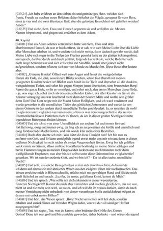 [039,24] „Ich habe erfahren an den sieben ein uneigennütziges Herz, welches sich
freute, Freude zu machen euren Brüdern; daher behaltet die Mägde, gesegnet für euer Herz,
einer je vier und die zwei ältesten je fünf; aber die gebotene Keuschheit soll gehalten werden!
Amen.“
[039,25] Und siehe, Seth, Enos und Henoch segneten sie und verließen sie, Meinen
Namen lobpreisend, und gingen und erzählten es dem Adam.

40. Kapitel
[040,01] Und als Adam solches vernommen hatte von Seth, Enos und dem
überfrommen Henoch, da war er hoch erfreut, da er sah, wie weit Meine Liebe über die Liebe
aller Menschen erhaben ist, und wunderte sich nicht wenig, da er dadurch gewahr wurde, daß
Meine Liebe sich sogar in die Tiefen des Fluches gesenkt hatte zu der glatten Schlangenbrut,
und sprach, darüber durch und durch gerührt, folgende kurze Rede, welche Rede hernach
noch lange berühmt war und sich erhielt bis zur Sündflut, wurde aber jedoch nicht
aufgezeichnet, sondern pflanzte sich nur von Munde zu Munde fort. Diese Rede aber lautete
also:
[040,02] „O meine Kinder! Öffnet weit eure Augen und fasset die weitgedehnten
Fluren der Erde, die jetzt, soweit eure Blicke reichen, schon fast überall mit meinen
gesegneten Kindern besäet ist! Blicket auch hinab in die Tiefe und übersehet all die dunklen,
weitgedehnten Tiefen, und sehet hin gegen Morgen jenen überhohen, stets brennenden Berg!
Fasset die ganze Erde, so ihr es vermöget, und sehet mich, den ersten Menschen dieser Erde,
– ja, was sage ich, sehet mich als den sein sollenden Ersten, der aller Kreatur im Geiste als
Kreatur voranging und war leuchtend mehr denn der Sonnen Mitte und wollte sein größer
denn Gott! Und Gott zeigte mir die Macht Seiner Heiligkeit, und ich ward verdammt und
wurde geworfen in die unendlichen Tiefen des göttlichen Zornmeeres und wurde da von
einem Grimme in den andern durch unendliche Tiefen geschleudert. Ja, es mochten da wohl
Ewigkeiten um Ewigkeiten verronnen sein; allein es war dessenungeachtet in der weiten
Unermeßlichkeit kein Plätzchen mehr zu finden, da ich in dieser großen Nichtigkeit hätte
irgendeinen Ruhepunkt finden können.
[040,03] Und als ich so von einer Unendlichkeit zur andern fiel und immer fort und
fort fiel ewig, ewig und immer ewig, da fing ich an zu gewahren die Größe und unendlich und
ewig fortdauernde Macht Gottes, und mir wurde klar mein eitles Bestreben.
[040,04] Doch aber dachte ich mir: ,Was nützt dir diese Einsicht nun? Ich bin nun zu
entfernt von Gott, und Er kann unmöglich irgend etwas mehr von mir wissen; denn in dieser
endlosen Nichtigkeit herrscht nichts als ewige Vergessenheit Gottes. Ewig bin ich gefallen
von Grimm zu Grimm, allwo endlose Feuerfluten beständig an meine Stirne schlugen und
breite Flammenzungen an meinen Eingeweiden leckten und mich brannten mehr denn
weißglühende Erzplatten; nun aber bin ich selbst unter diese Grimmströme ewigkeitentief
gesunken. Wo ist nun der erzürnte Gott, und wo bin ich? – Da ist alles taube, unendliche
Nacht!‘
[040,05] Und seht, als solche Reuegedanken in mir sich durchtauschten, da bemerkte
ich denn auf einmal ein mir ähnliches Wesen aus den ewigen Höhen mir nachschweben. Das
Wesen erreichte mich in Blitzesschnelle, erfaßte mich mit gewaltiger Hand und blickte mich
sanft lächelnd an und sprach: ,Luzifer, du armer, gefallener Geist, kennst du Mich?‘
[040,06] Und ich sprach: ,Wie sollte ich dich erkennen in dieser wesenleeren,
finsteren Nichtigkeit?! Kannst du mich aber vernichten und machen gleich dem, das nie war,
nicht ist und nie mehr sein wird, so tue es, und ich will dir im voraus danken, damit du nach
meiner Vernichtung nicht unbedankt von dieser wesenlosen Stelle zurückkehren mögest zu
deinen mir unbekannten Höhen!‘
[040,07] Und hört, das Wesen sprach: ,Höre! Nicht vernichten will Ich dich, sondern
erhalten und zurückführen auf fremden Wegen dahin, von wo du voll sündiger Hoffart
ausgegangen bist!‘
[040,08] Und ich sagte: ,Tue, was du kannst; aber bedenke die Größe des Zornes
Gottes! Denn ich war groß und bin zunichte geworden; daher bedenke – und wärest du irgend
 