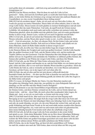 noch größer denn ich entstanden –, daß Gott ewig und unendlich und voll flammenden
Zorngrimmes ist!‘
[040,09] Und das Wesen erwiderte: ,Hast du denn nie auch die Liebe in Gott
gemessen? – Siehe, sind auch die Zornfluten groß, so reicht aber doch Seine Liebe noch
dahin, wo die tiefen Ströme des Grimmes ewig versiegt sind unter den endlosen Rändern der
Unendlichkeit, wo eine zweite Unendlichkeit ihren Anfang nimmt!‘
[040,10] Und ich erwiderte darauf: ,Siehe, als ich noch war ein Fürst alles Lichtes, da
wurde mir gezeigt ein mattes Flämmchen. Dieses hätte ich sollen anbeten; denn es wäre die
ewige Liebe Gottes. Dieses konnte ich nicht glauben in meinem Strahlenglanze und sah mich
weit erhaben über das matte Flämmchen. Und siehe, da ergriff mich der Grimm meiner
Lichthöhe. Ich entzündete mich noch mehr und wollte vernichten mit meinem Lichte das
Flämmchen gänzlich; allein da erfaßte mich der göttliche Zorn, und ich wurde geschleudert
hierher in diese ewige, finstere Leere, welche ich erst nach Ewigkeiten erreicht habe.‘
[040,11] Und seht, da sah ich auf einmal das Flämmchen über dem Haupte dieses
Wesens schweben, und das Wesen aber sprach wieder zu mir: ,Luzifer, erkennst du Mich
jetzt?‘ – Und ich antwortete: ,Ja, Herr, ich erkenne Dich; Du bist Gottes Liebe und reichst
weiter als Seine unendliche Zornflut. Sieh mich an in Deiner Gnade, und schaffe mir ein
festes Plätzchen, damit ich Ruhe finden möchte in dieser ewigen Leere!‘
[040,12] Und seht, da rollte eine Träne aus dem hellen Auge der ewigen Liebe hinab
in die finsteren Räume der Ewigkeit und ward zum großen Gewässer. Und die Liebe hauchte
über die großen Gewässer in der Tiefe, und die Wasser teilten sich, und da wurden der
Tropfen zahllose aus den Gewässern. Und das Flämmchen über dem Haupte der ewigen Liebe
dehnte sich aus im Augenblick und entzündete die Tröpfchen zu zahllosen großen Sonnen; die
Sonnen aber sprühten in der Wärme der ewigen Liebe Erden, und diese ihre Monde.
[040,13] Und seht, aus der Mitte der Träne Gottes schwamm diese Erde zu mir
herauf, und die Liebe segnete und hauchte sie an, und die Erde blühte wie ein Garten und war
glatt, schön und eben; aber es war noch kein lebendes Wesen daselbst zu gewahren. Allein die
Liebe blickte die Erde an, und es wimmelte auf derselben, wie in den Meeren und anderem
Gewässer, auf den Festen, wie in der regen Luft von Leben aller Art.
[040,14] Seht, das sah ich alles und bin mir jetzt dessen vollbewußt durch die
besondere Gnade des Herrn. – Als aber nun die Erde so bestellet war nach dem Willen der
Liebe Gottes nach und nach der ewigen Ordnung gemäß, da richtete die Liebe ihre Augen in
die Höhe Gottes und sprach:
[040,15] ,Lasset, ihr heiligen Mächte des Vaters, Uns den Menschen machen und
ihm geben eine lebendige Seele, damit das, was gefallen ist, einen Ruhepunkt finde und sich
demütige vor Dir und Mir und aller Macht Unserer Heiligkeit!‘
[040,16] Da donnerte es aus den feuererfüllten ewigen Räumen, und der Donner war
die Stimme Gottes, und diese Stimme verstand nur die Liebe, und sie formte darauf aus
feinem Lehm – seht her – diese Füße, die mich schon über neunhundert Jahre tragen, die
Hände und – kurz, so wie ich vor euch stehe, so formte mich die ewige Liebe!
[040,17] Und bald stand ich da. Aber noch war ich tot und war keine Regung noch
Bewegung an mir zu gewahren. Da neigte Sich die ewige Liebe über diese tote Form und
blies ihr durch die Nüstern mit dem lebendigen Odem eine lebendige Seele in die Eingeweide;
und seht, da wurde lebendig, wie jetzt, ich, der erste Mensch der weiten Erde, und sah an die
große Schöpfung und hatte keine Freude an ihr und ward müde meines wundervollen Daseins
und konnte nicht begreifen, wie, wann und was und warum und woher ich gekommen bin;
denn meine lebendig beseelte Form konnte nicht sehen die schaffende ewige Liebe.
[040,18] Und seht, da ließ die ewige Liebe die Form umsinken in den ersten Schlaf
und sprach zu mir: ,Siehe deine Ruhestätte! Ziehe ein ins Herz dieser lebendigen Wohnung;
denn für dich habe Ich sie wohlbereitet. In ihr wirst du finden eine wohlbesetzte Tafel, auf
welcher der Wille Gottes mit großen Feuerzügen gezeichnet sein wird; daran sollst du dich
kehren und dir nehmen deinen Willen und dafür aufnehmen den Willen Gottes!
[040,19] Siehe, das ist der fremde Weg, auf dem Ich dich zurückführen will! Schaue
nie nach dir, sondern stets nach der Tafel Gottes; dann wirst du leben mit Mir ewig und
 