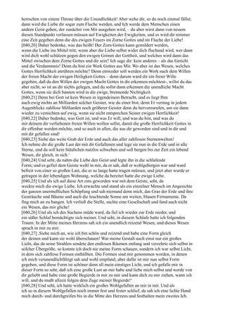 herrschen von einem Throne über die Unendlichkeit! Aber wehe dir, so du noch einmal fällst;
dann wird die Liebe dir sogar zum Fluche werden, und Ich werde dem Menschen einen
andern Geist geben, der zunächst von Mir ausgehen wird, – du aber wirst dann von neuem
diesen Standpunkt verlassen müssen auf Ewigkeiten der Ewigkeiten, und es wird dir nimmer
eine Zeit gegeben denn die des ewigen Feuers im Zorne Gottes und im Fluche der Liebe!
[040,20] Daher bedenke, was das heißt! Der Zorn Gottes kann gemildert werden,
wenn die Liebe ins Mittel tritt; wenn aber die Liebe selbst wider dich fluchend wird, wer dann
wird dich wohl schützen gegen den ewigen Grimm der Gottheit, und welches wird dann das
Mittel zwischen dem Zorne Gottes und dir sein? Ich sage dir: kein anderes – als das Gericht
und die Verdammnis! Denn du bist ein Werk Gottes aus Mir. Wo aber ist das Wesen, welches
Gottes Herrlichkeit anrühren möchte? Denn entweder soll werden ein Werk nach dem Willen
der freien Macht der ewigen Heiligkeit Gottes – denn darum ward dir ein freier Wille
gegeben, daß du den Willen der ewigen Macht Gottes in dir erkennen möchtest-, willst du das
aber nicht, so ist an dir nichts gelegen, und du sollst dann erkennen die unendliche Macht
Gottes, wenn sie dich bannen wird in die ewige, brennende Nichtigkeit.
[040,21] Denn bei Gott ist kein Wesen in irgendeinem Betracht, und es liegt Ihm
auch ewig nichts an Milliarden solcher Geister, wie du einer bist; denn Er vermag in jedem
Augenblicke zahllose Milliarden noch größerer Geister denn du hervorzurufen, um sie dann
wieder zu vernichten auf ewig, wenn sie nicht entsprechen Seiner ewigen Herrlichkeit!
[040,22] Daher bedenke, was Gott ist, und was Er will, und was du bist, und was du
mit deinem dir verliehenen freien Willen wollen sollst, damit die große Herrlichkeit Gottes in
dir offenbar werden möchte, und so auch in allen, die aus dir geworden sind und in dir und
mit dir gefallen sind!
[040,23] Siehe das weite Grab der Erde und auch das aller zahllosen Sternenwelten!
Ich nehme dir die große Last der mit dir Gefallenen und lege sie nun in die Erde und in alle
Sterne, und da soll kein Stäubchen nutzlos schweben und soll bergen bis zur Zeit ein lebend
Wesen, dir gleich, in sich.‘
[040,24] Und seht, da nahm die Liebe den Geist und legte ihn in die schlafende
Form; und es gefiel dem Geiste wohl in mir, da er sah, daß er wohlgeborgen war und ward
befreit von einer so großen Last, die er so lange hatte tragen müssen, und jetzt aber wurde er
getragen in der lebendigen Wohnung, welche da bereitet hatte die ewige Liebe.
[040,25] Und als ich auf diese Art eins geworden war mit dem Geiste, seht, da
weckte mich die ewige Liebe. Ich erwachte und stand als ein einzelner Mensch im Angesichte
der ganzen unermeßlichen Schöpfung und sah niemand denn mich, das Gras der Erde und ihre
Gesträuche und Bäume und auch die leuchtende Sonne am weiten, blauen Firmamente. Da
fing mich an zu bangen. Ich verließ die Stelle, suchte eine Gesellschaft und fand auch nicht
ein Wesen, das mir gliche!
[040,26] Und als ich des Suchens müde ward, da fiel ich wieder zur Erde nieder, und
ein süßer Schlaf bemächtigte sich meiner. Und seht, in diesem Schlafe hatte ich folgenden
Traum: In der Mitte meines Herzens sah ich ein unendlich reizend Wesen, und dieses Wesen
sprach in mir zu mir:
[040,27] ,Siehe mich an, wie ich bin schön und reizend und habe eine Form gleich
der deinen und kann sie wohl überschauen! War meine Gestalt auch einst nur ein großes
Licht, das da seine Strahlen sendete den endlosen Räumen entlang und verzehrte sich selbst in
solcher Übergröße, so konnte ich doch nie meine Form schauen, sondern ich war selbst Licht,
in dem sich zahllose Formen enthüllten. Die Formen sind mir genommen worden, in denen
ich mich verunendlichfältigt sah und wohl empfand; aber dafür ist mir nun selbst Form
gegeben, und diese Form ist schöner denn all mein einstiges Licht, und ich gefalle mir in
dieser Form so sehr, daß ich eine große Lust an mir habe und liebe mich selbst und werde von
dir geliebt und habe eine große Begierde in mir zu mir und kann dich zu mir ziehen, wann ich
will, und du mußt allzeit folgen dem Zuge meiner Begierde!‘
[040,28] Und seht, ich hatte wirklich ein großes Wohlgefallen an mir in mir. Und als
ich so in diesem Wohlgefallen noch immer fest und fester schlief, da sah ich eine lichte Hand
mich durch- und durchgreifen bis in die Mitte des Herzens und festhalten mein zweites Ich.
 