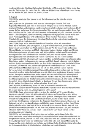 werden erfahren die Macht der Schwachen! Der Boden ist Mein, und das Feld ist Mein; dies
sagt der Wahrhaftige, der ewige Gott der Liebe und Weisheit, und gibt es kund einem Narren
für die Weisen der Welt. Amen. Ich, Jehova, Amen.

3. Kapitel
[003,00] So sprach der Herr zu und in mir für jedermann, und das ist wahr, getreu
und gewiß:
[003,01] Ich bin ein guter Wirt; auch nicht ein Brosame geht verloren. Wer sein
Kapital bei Mir anlegt, dem wird es hohe Zinsen bringen, und es wird in Meinem Herzen
intabuliert bleiben, und die Zinsen werden wachsen in alle Ewigkeiten der Ewigkeiten. Blick'
empor, du Tor, und schaue den Sternenhimmel an! Wer hat je die Sonnen gezählt, deren Zahl
kein Ende hat, und die Erden alle, die Ich um sie zu Tausenden bei jeder einzelnen geschaffen
habe?! Und Ich sage dir, der Ich wahrhaftig und getreu bin in jeglichem Meiner Worte: Um
einen Pfennig gebe Ich eine Erde und um einen Trunk frischen Wassers eine Sonne.
Wahrlich, Ich sage dir: Der geringste Dienst der Nächstenliebe wird auf das ungeheuerste,
unaussprechlichste belohnt werden!
[003,02] Du fragst Mich, ob wohl überall auch Menschen seien, wie hier auf der
Erde, die du bewohnst, und Ich sage dir: Ja, es gibt überall Menschen, die aus Meinen
Eingeweiden hervorgehen und Mich erkennen nach der Art der Eingeweide; und die aus
Meinen Händen hervorgehen und Mich erkennen an Meinen Händen; und die aus Meinen
Füßen hervorgehen und Mich erkennen nach Meinen Füßen; und die aus Meinem Kopfe
hervorgehen und Mich erkennen nach Meinem Kopfe; und die aus Meinen Haaren
hervorgehen und Mich erkennen nach Meinen Haaren; und die aus Meinen Lenden
hervorgehen und Mich erkennen nach Meinen Lenden; und überhaupt die aus allen und jeden
Einzelteilen Meines Leibeswesens hervorgehen und Mich danach erkennen. Und ihr Leben
und ihre Seligkeit entspricht dem Teile, aus dem sie hervorgegangen, und sie sind alle Meine
Geschöpfe, die Mir lieb sind; denn Ich bin ganz Liebe und bin überall die Liebe Selbst.
[003,03] Aber die Menschen dieser Erde rief Ich aus dem Zentrum Meines Herzens
hervor und schuf sie vollkommen nach Meinem Ebenbilde, und sie sollten nicht nur Meine
Geschöpfe, sondern Meine lieben Kinder sein, die Mich nicht als Gott und Schöpfer, sondern
nur als ihren guten Vater erkennen sollen, der sie nach kurzer Prüfungszeit wieder ganz zu
Sich nehmen will, damit sie da alles haben sollen, was Er Selber hat, und bei Ihm wohnen
möchten ewiglich und mit Ihm herrschen und richten möchten das All. Aber siehe, alle Meine
Geschöpfe lieben Mich als ihren Schöpfer in dankbarer Freude ihres Daseins; aber Meine
Kinder wollen ihren Vater nicht und verschmähen Seine Liebe!
[003,04] Siehe, Ich bin traurig, wenn Ich sehe, wie stündlich Tausende und
tausendmal Tausende dahinwelken und sterben! Oh, wenn Ich ihnen doch nur helfen könnte!
Ist es nicht traurig, wenn der Allmächtige nicht helfen kann?!
[003,05] Du fragst Mich schon wieder, wie denn das möglich sei? O ja, sage Ich dir,
das ist sehr möglich! Siehe, alle Meine Geschöpfe hängen an Meiner Macht, aber Meine
Kinder hängen an Meiner Liebe! – Meine Macht gebietet, und es geschieht; aber Meine Liebe
wünscht nur und gebietet in aller Sanftmut den freien Kindern, und die freien Kinder
verstopfen ihre Ohren und wollen nicht das Angesicht ihres Vaters schauen. Daher, weil sie
frei sind, wie Ich es bin, kann Ich ihnen nicht helfen, wenn sie es nicht wollen. Denn Meine
Macht geht über alles; aber Mein Wille ist Meinen Kindern untertan. Dieses aber soll sich
jeder hinter die Ohren schreiben: Ich bin euer Vater, bin aber auch euer Gott, und außer Mir
ist keiner mehr. Wollet ihr Mich als Vater – oder als Gott? Eure Taten werden Mir die
entscheidende Antwort geben.
[003,06] So merket es denn: Die Liebe wohnt nur im Vater und heißt der Sohn. Wer
diese verschmäht, der wird der mächtigen Gottheit anheimfallen und wird seiner Freiheit auf
ewig beraubt werden, und der Tod wird sein Anteil sein; denn die Gottheit wohnt auch in der
Hölle, aber der Vater wohnt nur im Himmel. Gott richtet alles nach Seiner Macht; aber die
Gnade und das ewige Leben ist nur im Vater und heißt der Sohn. Die Gottheit tötet alles; aber
der Sohn oder die Liebe in Mir hat Leben, gibt Leben und macht lebendig.
 