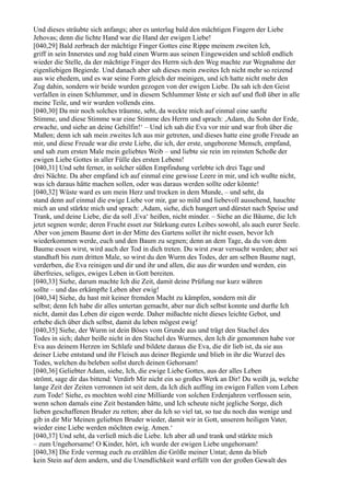 Und dieses sträubte sich anfangs; aber es unterlag bald den mächtigen Fingern der Liebe
Jehovas; denn die lichte Hand war die Hand der ewigen Liebe!
[040,29] Bald zerbrach der mächtige Finger Gottes eine Rippe meinem zweiten Ich,
griff in sein Innerstes und zog bald einen Wurm aus seinen Eingeweiden und schloß endlich
wieder die Stelle, da der mächtige Finger des Herrn sich den Weg machte zur Wegnahme der
eigenliebigen Begierde. Und danach aber sah dieses mein zweites Ich nicht mehr so reizend
aus wie ehedem, und es war seine Form gleich der meinigen, und ich hatte nicht mehr den
Zug dahin, sondern wir beide wurden gezogen von der ewigen Liebe. Da sah ich den Geist
verfallen in einen Schlummer, und in diesem Schlummer löste er sich auf und floß über in alle
meine Teile, und wir wurden vollends eins.
[040,30] Da mir noch solches träumte, seht, da weckte mich auf einmal eine sanfte
Stimme, und diese Stimme war eine Stimme des Herrn und sprach: ,Adam, du Sohn der Erde,
erwache, und siehe an deine Gehilfin!‘ – Und ich sah die Eva vor mir und war froh über die
Maßen; denn ich sah mein zweites Ich aus mir getreten, und dieses hatte eine große Freude an
mir, und diese Freude war die erste Liebe, die ich, der erste, ungeborene Mensch, empfand,
und sah zum ersten Male mein geliebtes Weib – und liebte sie rein im reinsten Schoße der
ewigen Liebe Gottes in aller Fülle des ersten Lebens!
[040,31] Und seht ferner, in solcher süßen Empfindung verlebte ich drei Tage und
drei Nächte. Da aber empfand ich auf einmal eine gewisse Leere in mir, und ich wußte nicht,
was ich daraus hätte machen sollen, oder was daraus werden sollte oder könnte!
[040,32] Wüste ward es um mein Herz und trocken in dem Munde, – und seht, da
stand denn auf einmal die ewige Liebe vor mir, gar so mild und liebevoll aussehend, hauchte
mich an und stärkte mich und sprach: ,Adam, siehe, dich hungert und dürstet nach Speise und
Trank, und deine Liebe, die da soll ,Eva‘ heißen, nicht minder. – Siehe an die Bäume, die Ich
jetzt segnen werde; deren Frucht esset zur Stärkung eures Leibes sowohl, als auch eurer Seele.
Aber von jenem Baume dort in der Mitte des Gartens sollet ihr nicht essen, bevor Ich
wiederkommen werde, euch und den Baum zu segnen; denn an dem Tage, da du von dem
Baume essen wirst, wird auch der Tod in dich treten. Du wirst zwar versucht werden; aber sei
standhaft bis zum dritten Male, so wirst du den Wurm des Todes, der am selben Baume nagt,
verderben, die Eva reinigen und dir und ihr und allen, die aus dir wurden und werden, ein
überfreies, seliges, ewiges Leben in Gott bereiten.
[040,33] Siehe, darum machte Ich die Zeit, damit deine Prüfung nur kurz währen
sollte – und das erkämpfte Leben aber ewig!
[040,34] Siehe, du hast mit keiner fremden Macht zu kämpfen, sondern mit dir
selbst; denn Ich habe dir alles untertan gemacht, aber nur dich selbst konnte und durfte Ich
nicht, damit das Leben dir eigen werde. Daher mißachte nicht dieses leichte Gebot, und
erhebe dich über dich selbst, damit du leben mögest ewig!
[040,35] Siehe, der Wurm ist dein Böses vom Grunde aus und trägt den Stachel des
Todes in sich; daher beiße nicht in den Stachel des Wurmes, den Ich dir genommen habe vor
Eva aus deinem Herzen im Schlafe und bildete daraus die Eva, die dir lieb ist, da sie aus
deiner Liebe entstand und ihr Fleisch aus deiner Begierde und blieb in ihr die Wurzel des
Todes, welchen du beleben sollst durch deinen Gehorsam!
[040,36] Geliebter Adam, siehe, Ich, die ewige Liebe Gottes, aus der alles Leben
strömt, sage dir das bittend: Verdirb Mir nicht ein so großes Werk an Dir! Du weißt ja, welche
lange Zeit der Zeiten verronnen ist seit dem, da Ich dich auffing im ewigen Fallen vom Leben
zum Tode! Siehe, es mochten wohl eine Milliarde von solchen Erdenjahren verflossen sein,
wenn schon damals eine Zeit bestanden hätte, und Ich scheute nicht jegliche Sorge, dich
lieben geschaffenen Bruder zu retten; aber da Ich so viel tat, so tue du noch das wenige und
gib in dir Mir Meinen geliebten Bruder wieder, damit wir in Gott, unserem heiligen Vater,
wieder eine Liebe werden möchten ewig. Amen.‘
[040,37] Und seht, da verließ mich die Liebe. Ich aber aß und trank und stärkte mich
– zum Ungehorsame! O Kinder, hört, ich wurde der ewigen Liebe ungehorsam!
[040,38] Die Erde vermag euch zu erzählen die Größe meiner Untat; denn da blieb
kein Stein auf dem andern, und die Unendlichkeit ward erfüllt von der großen Gewalt des
 
