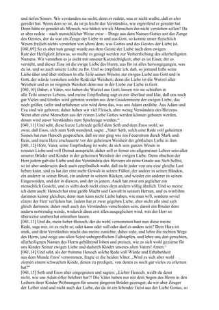 und tiefen Sinnes. Wir verstanden sie nicht; denn er redete, was er nicht wußte, daß er also
geredet hat. Wenn dem so ist, da ist ja leicht das Verständnis, wie ergreifend er geredet hat.
Denn hätte er geredet als Mensch, wie hätten wir als Menschen ihn nicht verstehen sollen? Da
er aber redete – nach menschlicher Weise zwar – Dinge aus dem Namen Gottes mit der Zunge
des Geistes, der da war ein Zeuge der Liebe in und aus Gott, so konnte unser fleischlich
Wesen freilich nichts verstehen von allem dem, was Gottes und des Geistes der Liebe ist.
[041,09] So es aber nun gesagt wurde aus dem Geiste der Liebe nach dem ewigen
Rate der Heiligkeit Jehovas, so mußte es gesagt werden zur Verherrlichung des allerheiligsten
Namens. Wir verstehen es ja nicht mit unserer Kurzsichtigkeit; aber es ist Einer, der es
versteht, und dieser Eine ist die ewige Liebe des Herrn; aus Ihr ist alles hervorgegangen, was
da ist, und so auch unsere Liebe zu Ihr. Und so empfinde ich, daß, so jemand ließe seine
Liebe über und über strömen in alle Teile seines Wesens zur ewigen Liebe aus Gott und in
Gott, der würde verstehen solche Rede der Weisheit; denn die Liebe ist die Wurzel aller
Weisheit und es ist nirgends Weisheit denn nur in der Liebe zur Liebe in Gott.
[041,10] Daher, o Väter, wir haben die Wurzel aus Gott; lassen wir sie schießen in
alle Teile unseres Lebens, und meine Empfindung sagt es mir überlaut und klar, daß uns noch
gar Vieles und Großes wird geboten werden aus dem Gnadenmeere der ewigen Liebe, das
noch größer, tiefer und erhabener sein wird denn das, was uns Adam erzählte. Aus Adam und
Eva sind wir geboren; daher haben wir viel Fleisch, aber wenig Verständnis des Herzens.
Wenn aber einst Menschen aus der reinen Liebe Gottes werden können geboren werden,
denen wird unser Verständnis zum Spielzeuge werden.“
[041,11] Und seht, diese kurze Lehrrede gefiel dem Seth und dem Enos wohl, so
zwar, daß Enos, sich zum Seth wendend, sagte: „Vater Seth, solch eine Rede voll geheimen
Sinnes hat nun Henoch gesprochen, daß sie mir ging wie ein Feuerstrom durch Mark und
Bein, und mein Herz erschauerte vor der geheimen Weisheit der göttlichen Liebe in ihm.
[041,12] Höre, Vater, seine Empfindung ist wahr, da sich sein ganzes Wesen in
reinster Liebe und voll Demut ausspricht; daher soll er ferner ein allgemeiner Lehrer sein aller
unserer Brüder und Kinder in der geheimen Weisheit der ewigen Liebe. Denn obschon der
Herr jedem gab die Liebe und das Verständnis des Herzens als reine Gnade aus Sich Selbst,
so ist aber anderseits doch auch empfindlich wahr, daß nicht jeder von uns eine gleiche Last
heben kann, und es hat der eine mehr Gewalt in seinen Füßen, der andere in seinen Händen,
ein anderer in seiner Brust, ein anderer in seinem Rücken, und wieder ein anderer in seinen
Eingeweiden, und der in diesem, und der in jenem. Auch hat zwar ein jeglicher ein
menschlich Gesicht, und es sieht doch nicht eines dem andern völlig ähnlich. Und so meine
ich denn auch: Henoch hat eine große Macht und Gewalt in seinem Herzen, und es wird ihm
darinnen keiner gleichen; denn man kann nicht Liebe haben, wie man will, sondern soviel
einem der Herr verliehen hat. Jedem hat er zwar gegeben Liebe, aber nicht alle sind sich
gleich darinnen; daher muß auch das Verständnis verschieden sein, damit ein Bruder dem
andern notwendig werde, wodurch dann erst alles ausgeglichen wird, was der Herr so
überweise uneben hat entstehen lassen.
[041,13] Und du, mein lieber Henoch, der du wohl vernommen hast nun diese meine
Rede, sage mir, ist es nicht so, oder kann oder soll oder darf es anders sein? Dein Herz ist
stark, und dein Verständnis macht das meine zunichte; daher rede, und lehre die rechten Wege
des Herrn, und zeige uns allen Seine unbegreiflichen Fußstapfen, und lehre uns den gerechten,
allerheiligsten Namen des Herrn gebührend loben und preisen, wie es sich wohl gezieme für
uns Kinder Seiner ewigen Liebe und dadurch Kinder unseres alten Vaters! Amen.“
[041,14] Und seht, als der fromme Henoch solche Rede voll Würde und Erhabenheit
aus dem Munde Enos' vernommen, fragte er die beiden Väter: „Wird es sich aber wohl
ziemen einem schwachen Kinde, denen zu predigen, von denen es noch gar vieles zu erlernen
hat?“
[041,15] Seth und Enos aber entgegneten und sagten: „Lieber Henoch, weißt du denn
nicht, wie uns Adam öfter belehret hat?! Die Väter haben nur mit dem Segen des Herrn in den
Leibern ihrer Kinder Wohnungen für unsere jüngeren Brüder gezeuget; da wir aber Zeuger
der Leiber sind und nicht auch der Liebe, die da ist ein lebender Geist aus der Liebe Gottes, so
 