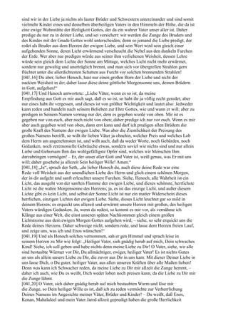 sind wir in der Liebe ja nichts als lauter Brüder und Schwestern untereinander und sind somit
vielmehr Kinder eines und desselben überheiligen Vaters in den Himmeln der Höhe, die da ist
eine ewige Wohnstätte der Heiligkeit Gottes, der da ein wahrer Vater unser aller ist. Daher
predige du nur zu in deiner Liebe, und sei versichert: wir werden die Zunge des Bruders und
des Kindes mit der Gnade Gottes wohl unterscheiden; denn so jemand die Liebe predigt, der
redet als Bruder aus dem Herzen der ewigen Liebe, und sein Wort wird sein gleich einer
aufgehenden Sonne, deren Licht erwärmend verscheucht die Nebel aus den dunkeln Furchen
der Erde. Wer aber nur predigen würde aus seiner ihm verliehenen Weisheit, dessen Lehre
würde sein gleich dem Lichte der Sonne am Mittage, welches Licht nicht mehr erwärmet,
sondern nur gewaltig und unerträglich brennt, und man sich vor übergrellen Strahlen gern
flüchtet unter die allerdichtesten Schatten aus Furcht vor solchen brennenden Strahlen!
[041,16] Du aber, lieber Henoch, hast nur einen großen Born der Liebe und nicht der
nackten Weisheit in dir; daher lasse diese deine göttliche Morgensonne uns, deinen Brüdern
in Gott, aufgehen!“
[041,17] Und Henoch antwortete: „Liebe Väter, wenn es so ist, da meine
Empfindung aus Gott es mir auch sagt, daß es so ist, so habt ihr ja völlig recht geredet; aber
nur eines habt ihr vergessen, und dieses ist von größter Wichtigkeit und lautet also: Jedweder
kann reden und handeln nach seinem Belieben zur Ehre Gottes, wie und wann er will; aber zu
predigen in Seinem Namen vermag nur der, dem es gegeben wurde von oben. Mir ist es
gegeben nur von euch, aber noch nicht von oben; daher predige ich nur vor euch. Wenn es mir
aber auch gegeben wird von oben, dann erst kann und darf ich predigen allen Brüdern die
große Kraft des Namens der ewigen Liebe. Was aber die Ziemlichkeit der Preisung des
großen Namens betrifft, so wißt ihr lieben Väter ja ohnehin, welcher Preis und welches Lob
dem Herrn am angenehmsten ist, und wißt auch, daß da weder Worte, noch Gebärden, noch
Gedanken, noch zeremonielle Gebräuche etwas, sondern soviel wie nichts sind und nur allein
Liebe und Gehorsam Ihm das wohlgefälligste Opfer sind, welches wir Menschen Ihm
darzubringen vermögen! – Er, der unser aller Gott und Vater ist, weiß genau, was Er mit uns
will; daher geschehe ja allezeit Sein heiliger Wille! Amen.“
[041,18] „Ja“, sprach der Seth, „du lieber Henoch du, auch diese deine Rede war eine
Rede voll Weisheit aus der unendlichen Liebe des Herrn und glich einem schönen Morgen,
der in dir aufgeht und sanft erleuchtet unsere Furchen. Siehe, Henoch, alle Wahrheit ist ein
Licht, das ausgeht von der sanften Flamme der ewigen Liebe, und dieses schönste, herrlichste
Licht ist die wahre Morgensonne des Herzens; ja, es ist das einzige Licht, und außer diesem
Lichte gibt es kein Licht, und selbst der Sonne Licht ist nur ein matter Widerschein dieses
herrlichen, einzigen Lichtes der ewigen Liebe. Siehe, dieses Licht leuchtet gar so mild in
deinem Herzen; es erquickt uns allezeit und erwärmt unsere Herzen mit großen, des heiligen
Vaters würdigen Gedanken. Ja, wenn du redest, so kommt es mir vor, als vernähme ich
Klänge aus einer Welt, die einst unseren späten Nachkommen gleich einem großen
Lichtstrome aus dem ewigen Morgen Gottes aufgehen wird; – siehe, so sehr erquickt uns die
Rede deines Herzens. Daher schweige nicht, sondern rede, und lasse dem Herzen freien Lauf,
und zeige uns, was ich und Enos wünschen!“
[041,19] Und als Henoch solches vernommen, sah er gen Himmel und sprach leise in
seinem Herzen zu Mir wie folgt: „Heiliger Vater, sieh gnädig herab auf mich, Dein schwaches
Kind! Siehe, ich soll geben und habe nichts denn meine Liebe zu Dir! O Vater, siehe, wir alle
sind bestaubte Würmer vor Dir, Du allmächtiger, ewiger, heiliger Vater! Es ist nichts Gutes
an uns als allein unsere Liebe zu Dir, die zuvor aus Dir in uns kam. Mit dieser Deiner Liebe in
uns lasse Dich, o Du guter, heiliger Vater, aus allen unseren Kräften über alle Maßen lieben!
Denn was kann ich Schwacher reden, da meine Liebe zu Dir mir allzeit die Zunge hemmt, –
daher ich auch, wie Du es weißt, Dich weder loben noch preisen kann, da die Liebe zu Dir mir
die Zunge lähmt.
[041,20] O Vater, sieh daher gnädig herab auf mich bestaubten Wurm und löse mir
die Zunge, so Dein heiliger Wille es ist, daß ich zu reden vermöchte zur Verherrlichung
Deines Namens im Angesichte meiner Väter, Brüder und Kinder! – Du weißt, daß Enos,
Kenan, Mahalaleel und mein Vater Jared allzeit gepredigt haben die große Herrlichkeit
 