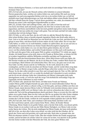 Deines allerheiligsten Namens; o so lasse auch mich nicht ein unwürdiger Sohn meiner
frommen Väter sein!“
[041,21] Und seht, als nun der Henoch solches stille Gebetlein in seinem liebenden
Herzen gesprochen hatte, welches ein wahres Gebet war, und welches Mir auch nur einzig
angenehm war und ewig angenehm bleiben wird, da es ein rechtes Gebet war, so ließ Ich
alsobald einen Engel darniedersteigen zur Erde und stärken alldort seinen Bruder Henoch und
ließ ihm vollends lösen die Zunge. Und als dieses geschehen war, sehet, da ermannte sich
Henoch aus seiner Liebe und begann folgendermaßen zu reden:
[041,22] „O liebe Väter und Lieblinge Gottes, seht, die Liebe zu Gott hat mich auf
eine kurze Zeit blind, taub und stumm gemacht; der Herr hat in meiner Liebe mich
angeschaut, und Seine unermeßliche Liebe hat mich gestärkt und gelöset meine matte Zunge.
Seht, das alles hat nun soeben die ewige Liebe getan. Nun erst kann und darf ich reden; daher
vernehmet das Lob des heiligen Vaters.
[041,23] Seht, so will es der Herr, der da voll Liebe ist, daß der Mensch Ihn liebe aus
allen seinen Kräften; denn es besteht nirgends irgendeine Macht oder Kraft außer allein in
Gott. Und so ist alle Kraft im Menschen nur eine Kraft der Liebe aus Gott, und diese Kraft ist
gelegt in unser Herz, und dieser Kraft ist keine andere als die Liebe selbst. Da wir nun aber
Liebe haben, so sollen wir sie nicht behalten, sondern sie opfern Dem, der sie uns auf eine so
wunderbare Art unserem Herzen aus Seiner Gnade überschwenglich eingelegt hat.
[041,24] Sehet, nichts haben wir, was wir dem Herrn geben könnten, das wir nicht
zuvor von Ihm erhalten hätten; und welche Freude könnten wir Ihm auch wohl machen, so
wir Ihm auch die ganze Erde, ja die ganze Welt zu geben vermöchten?! Er würde uns sagen:
,Kinder, Ich bedarf dessen ewig nicht; denn so Ich Freude an Welten hätte, so könnte Ich Mir
ja in jedem Augenblicke zahllose Milliarden erschaffen und hätte auf Ewigkeiten der
Ewigkeiten auch den hinreichendsten Raum dazu. Allein Mich freuen nicht eure Opfer, die
Mir bereitet werden aus der Materie, die da ist ein Haus des Todes, sondern Mich freuet nur
ein reumütiges, Mich liebend voll zerknirschtes Herz. Das ist es, das ganz euer ist als eine
freie Gabe von Mir; dessen seid ihr im Vollbesitze. So ihr wollt, könnet ihr es Mir
wiedergeben, und Ich werde da einziehen mit Meiner Gnade, und ihr werdet leben ewig dann
mit der Gnade in Meiner ewigen Liebe, und alle Dinge sollen klar werden wie ein Tropfen
Wasser. So ihr aber selbst einzieht in euer Herz und verriegelt dann die Türe vor Mir, daß Ich
nicht hinein kann, wenn Ich will, so werdet ihr alsobald euer Lebensbrot in euch verzehren;
und da Ich als der alleinige Geber des Lebensbrotes mit Meiner Lebensgabe nicht mehr
hineingelassen werde, so wird also auch der ewige Tod alsobald die notwendige Folge der
Eigenliebe und des Selbsttums in euch werden!
[041,25] Denn seht, spricht der Herr ferner, Ich habe keine Freude am Nehmen,
sondern Meine größte Seligkeit besteht nur ganz allein im immerwährenden Geben! Wer da
empfangen will, der nehme es allezeit willig, so Ich ihm gebe, und lasse erfüllen sein Herz mit
Meiner Gnade, damit dereinst Meine Liebe im Vollmaße wird einziehen können; denn wessen
Herz nicht ganz erfüllt wird von Meiner Liebe, der wird nie schmecken das Leben in sich,
sondern der Tod wird ihn gefangennehmen durch und durch. Denn es ist jetzt die Zeit, daß Ich
jedem zuvor gebe Gnade, dann erst die Liebe aus Mir bis zur großen Zeit aller Zeiten; alsdann
aber wird die Liebe sein das erste, und wer nicht haben wird die Liebe, dem wird nie zuteil
werden das Licht der Gnade, sondern da wird zugrunde richten jeglichen das Licht der Welt!‘
[041,26] Und seht, liebe Väter, und vernehmet wohl meine Rede und höret wohl, wie
der Herr noch ferner spricht, und es lauten Seine Worte: ,Höret, ihr Kinder Meiner
Erbarmung, Meine Gnade ist ein großer Schatz, und es hat die Erde nichts, was diesem gliche.
Meine Gnade ist ein rechtes Licht aus der Höhe Meiner Heiligkeit, wie Meine Liebe ist eine
rechte Speise des Lebens. Wer da nicht empfangen hat Meine Gnade, der kann nicht glauben,
daß Ich es bin, aus dem alles Leben ewig strömt; wer aber nicht hat den Glauben, der ist
gleich den Tieren und wird gerichtet, da er geht und steht. Doch aber so jemand wäre, der
Mich da erkennen möchte in seiner Liebe, über den würden Ströme der Gnade ausgegossen
werden, und da hat dann ein solcher schon im voraus teil an dem, was dereinst in der großen
Zeit der Zeiten werden wird den Menschen der Erde, die eines guten Willens sind.
 