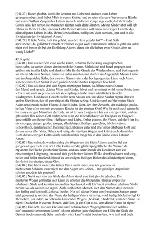 [041,27] Daher glaubet, damit ihr dereinst zur Liebe und dadurch zum Leben
gelangen möget, und liebet Mich in eurem Geiste, und es seien alle eure Werke eurer Hände
und eures Willens Zeugen des Lebens in euch, und eure Zunge sage euch, daß ihr Kinder
Gottes seid. Ich werde die Menschen richten nach dem Glauben; Meine Kinder aber will Ich
führen in Meiner Liebe, und das Licht Meiner Weisheit soll ihnen zur ewigen Leuchte des
allerseligsten Lebens in Mir, ihrem liebevollsten, heiligsten Vater werden, jetzt und in alle
Ewigkeiten der Ewigkeiten! Amen.‘
[041,28] O liebe Väter, habt ihr gehört, was der Herr geredet hat?“ – Und Seth
antwortete: „Ja, geliebter Henoch, wir haben es gar wohl vernommen; allein es geht uns dabei
nicht viel besser als bei der Erzählung Adams; denn wir alle haben zwar Gnade, aber zu
wenig Liebe!“

42. Kapitel
[042,01] Und als der Seth eine solche kurze, liebarme Bemerkung ausgesprochen
hatte, seht, da kamen diesen dreien noch der Kenan, Mahalaleel und Jared entgegen und
grüßten sie in aller Liebe und dankten Mir für die Gnade des Wiedersehens, und Seth segnete
sie alle in Meinem Namen, damit sie reden konnten und durften im Angesichte Meiner Liebe
und im Angesichte Seths, des zweiten Stammvaters der hochgesegneten Linie nach Adam,
welche endlich Ich Selbst in der großen Zeit der Zeiten körperlich beschloß.
[042,02] Und als diese drei den Segen empfangen hatten, da öffnete zuerst Kenan
den Mund und sprach: „Liebe Väter und Kinder, höret und vernehmet wohl meine Rede; denn
ich will sie euch so getreu, als ich sie empfangen habe durch nächtliches Gesicht,
wiedergeben. Und dieses Gesicht stellte zehn Säulen vor, und diese Säulen ragten über ein
großes Gewässer, das oft gewaltig an die Säulen schlug. Und da stand auf der ersten Säule
Adam und sprach zu den Fluten: ,Höret Kinder, Gott, der Herr Zebaoth, der mächtige, große,
heilige Vater aller von mir gezeugten Kinder ist ein einziger Gott! Wie Er mich auch gemacht
hat zum einzigen Menschen der Erde, so ist Er von Ewigkeiten her ein einziger Gott, und es
gibt außer Ihm keinen Gott mehr; denn es ist die Unendlichkeit von Ewigkeit zu Ewigkeit
ganz erfüllt von Seiner Ehre, Heiligkeit und Liebe. Daher glaubet, ihr Fluten, daß der Herr ist
ein einziger, einiger, großer, ewiger, allmächtiger, heiliger, gerechter, höchst weiser,
liebevollster, gnadenreicher, barmherziger, überaus guter und über alles erhabener Gott und
darum unser aller Vater. Daher seid ruhig, ihr muntern Wogen, und kläret euch, damit das
Licht dieses einzigen Gottes euch durchleuchten möge bis in den Grund eures Lebens!
Amen.‘
[042,03] Und sehet, da wurden ruhig die Wogen um die Säule Adams, und es fiel ein
gar gewaltiges Licht von der Höhe Gottes auf die glatte Spiegelfläche der Wässer; da
erglänzte die Fläche gleich einer Sonne, und aus dem Grunde der Gewässer kam ein
einstimmiger Lobgesang, entwand sich gleich einer lichten Wolke den Gewässern und stieg,
heller und heller strahlend, hinauf zu den ewigen, heiligen Höhen des allmächtigen Vaters,
der da ist der einzige, einige Gott.
[042,04] Und höret weiter, ihr lieben Väter und Kinder, was ich gesehen im
nächtlichen Schauen, zwar nicht mit den Augen des Leibes, – mit geistigen Augen hab'
solches entzückt ich gesehen!
[042,05] Nicht weit von der Säule des Adam stand eine fast gleiche erhaben. Die
munteren Wogen getrauten sich kaum zu erheben die blitzenden Häupter empor zur
erhabenen Säule und kreisten im sanften Geschaukel voll Ehrfurcht um diese erhabene Säule
herum, so, als wollten sie sagen: ,Sieh, sterblicher Mensch, sieh den Namen des Höchsten,
der, heilig und liebevoll, ,Jehova‘ heißet! Nie soll dieser Name von frevelnden Zungen ganz
eitel genennet je werden; der Name des heiligen Vaters ist heilig, wohl heilig, höchst heilig! O
Menschen, o Kinder‘, so riefen die kreisenden Wogen, ,bedenkt, o bedenkt, wem der Name ist
eigen! Da denket in eueren Herzen, daß Gott, ja ein Gott es ist, dem dieser Name ist eigen!‘
[042,06] Und seht, als vom kreisend sanft schaukelnden Wogengetümmel ich solches
hab' staunend vernommen, konnt' ich erst erheben ganz furchtsam zur Höhe der Säule des
Geistes hoch staunende Sehe und sah – o ich kann's nicht beschreiben, wie heiß und doch
 