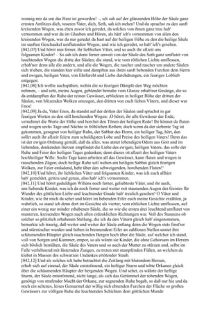 wonnig mir da um das Herz ist geworden! –, ich sah auf der glänzenden Höhe der Säule ganz
ernsten Antlitzes dich, teueren Vater, dich, Seth, sah ich stehen! Und du sprachst zu den sanft
kreisenden Wogen, was eben zuvor ich geredet, da solches von ihnen ganz treu hab'
vernommen und war da im Glauben und Hören, als hätt' ich's vernommen von allen den
kreisenden Wogen, was du nur geredet da hast auf der heiligen Höhe zu den die heilige Säule
im sanften Geschaukel umflutenden Wogen; und wie ich geredet, so hab' ich's gesehen.
[042,07] Und höret nun ferner, ihr lieblichen Väter, und so auch ihr allzeit uns
folgsamen Kinder! – So sah ich denn ferner unweit von der Säule des Seth ganz umflutet von
leuchtenden Wogen die dritte der Säulen; die stand, wie vom rötlichen Lichte umflossen,
erhab'ner denn alle die andern, und alle die Wogen, die rascher und rascher um andere Säulen
sich trieben, die standen hier stille und dampften aus ihren sanft bebenden Furchen dem Herrn
und ewigen, heiligen Vater, von Ehrfurcht und Liebe durchdrungen, ein feuriges Loblieb
entgegen.
[042,08] Ich wollte nachspähen, wohin die so feurigen Dämpfe den Weg möchten
nehmen, – und seht, meine Augen, geblendet beinahe vom Glanze erhab'ner Gesänge, die so
da entdampften der Ruhe der reinen Gewässer, erblickten in heiliger Höhe der dritten der
Säulen, von blitzenden Wolken umzogen, den dritten von euch lieben Vätern, und dieser war
Enos!
[042,09] Ja du, Vater Enos, du standst auf der dritten der Säulen und sprachst in gar
feurigen Worten zu den still horchenden Wogen: ,O höret, ihr alle Gewässer der Erde;
vernehmet die Worte der Höhe und horchet den Tönen der heiligen Rede! Ihr könnet da fluten
und wogen sechs Tage und Nächte in fröhlichen Reihen; doch wenn da der siebente Tag ist
gekommen, gesegnet von heiliger Ruhe, der Sabbat des Herrn, ein heiliger Tag, hört, den
sollet auch ihr allzeit feiern zum schuldigsten Lobe und Preise des heiligen Vaters! Denn das
ist der ewigen Ordnung gemäß, daß da alles, was atmet lebendigen Odem aus Gott und im
liebenden, denkenden Herzen empfindet die Liebe des ewigen, heiligen Vaters, das solle der
Ruhe und Feier des heiligen Tages gedenken; denn dieses ist allzeit des heiligen Vaters
hochheiliger Wille: Sechs Tage kann arbeiten all das Gewässer, kann fluten und wogen in
rauschenden Zügen; doch heilige Ruhe soll wehen am heiligen Sabbat gleich feurigen
Wolken, zur Feier einladend, hehr über den schweigenden, horchenden Fluten!‘
[042,10] Und höret, ihr lieblichen Väter und folgsamen Kinder, was ich euch allhier
hab' gemeldet, getreu und genau, also hab' ich's vernommen.
[042,11] Und höret geduldigen Willens noch ferner, geliebteste Väter, und ihr auch,
uns liebende Kinder, was ich da noch ferner und weiter mit staunenden Augen des Geistes für
Wunder der göttlichen Liebe und leuchtender Gnade hab' treulich gesehen! O Väter und
Kinder, wie ihr mich da sehet und höret im bebenden Eifer euch meine Gesichte erzählen, ja
wahrlich, so stand ich denn dort im Gesichte als vierter, vom rötlichen Lichte umflossen, auf
einer ein wenig nur minder erhabenen Säule, die so wie die ersten drei leuchtend umflutet von
munteren, kreisenden Wogen nach allen erdenklichen Richtungen war. Voll des Staunens ob
solcher so plötzlich erhabenen Stellung, die ich da den Vätern gleich hab' eingenommen,
bemerkte ich traurig, daß weiter und weiter der Säule entlang denn die Wogen stets finst'rer
und stürmischer wurden und hoben in brennendem Eifer an zahllosen Stellen unstet ihre
schäumenden Häupter gleich rauchenden Bergen hoch über die Säule, auf welcher ich stand,
voll von Sorgen und Kummer, empor, so als wären sie Kinder, die ohne Gehorsam im Herzen
sich böslich bemühen, die Säule des Vaters und so auch der Mutter zu stürzen und, selbe im
Falle verhöhnend mit lästernden Zungen, zu treten mit stampfenden Füßen, an welchen da
klebet in Massen des schwarzen Undankes ertötender Staub.
[042,12] Und als solches ich habe betrachtet die Zeitlang mit blutendem Herzen,
erhob sich auf einmal, der Säule entströmend, ein heftiger Sturm und tobte Orkanen gleich
über die schäumenden Häupter der bergenden Wogen. Und sehet, es währte der heftige
Sturm, der Säule entströmend, nicht lange, als sich das Getümmel der tobenden Wogen,
genötigt von strafender Macht der Orkane, zur segnenden Ruhe begab, so daß nur hie und da
noch ein seltenes, leises Gemurmel der willig sich ebnenden Furchen der Fläche so großen
Gewässers zur völligen Ruhe die leuchtenden Schichten dem göttlichen Munde
 