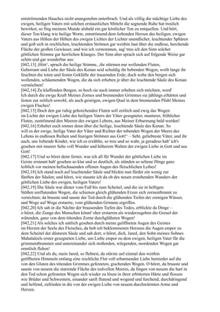 entströmenden Hauches nicht unangenehm unterbrach. Und als völlig die mächtige Liebe des
ewigen, heiligen Vaters mit solchen erstaunlichen Mitteln die segnende Ruhe hat treulich
bewirket, so fing meinem Munde alsbald ein gar köstlicher Ton zu entquellen. Und hört,
dieser Ton klang wie heilige Worte, entströmend dem liebenden Herzen des heiligen, ewigen
Vaters aus Höhen der Höhen des ewigen Lichtes der Lichter unendlicher, leuchtender Sphären
und goß sich in reichlichen, leuchtenden Strömen gar weithin laut über die endlose, horchende
Fläche der großen Gewässer, und wie ich vernommen, sag' treu ich den Sinn solcher
göttlichen Stimme gar herrlichen Klanges. Der Sinn aber sprach sich auf folgende Weise gar
schön und gar wunderbar aus:
[042,13] ,Hört‘, sprach die heilige Stimme, ,ihr stürmen nur wollenden Fluten,
Gehorsam und Liebe der Säule des Kenan seid schuldig ihr bebenden Wogen, wollt lange ihr
feuchten die toten und festen Geklüfte der trauernden Erde; doch wehe den bergen sich
wollenden, schäumenden Wogen, die da sich erheben je über die leuchtende Säule des Kenan
vermöchten!
[042,14] Zu klaffenden Bergen, so hoch sie auch immer erheben sich möchten, werd'
Ich durch die ewige Kraft Meines Zornes und brennenden Grimmes sie jählings erhärten und
festen zur zeitlich sowohl, als auch geistigen, ewigen Qual in dem brennenden Pfuhl Meines
ewigen Fluches!
[042,15] Doch den gar ruhig gehorchenden Fluten soll zeitlich und ewig das Wogen
im Lichte der ewigen Liebe des heiligen Vaters der Väter gesegneter, munterer, fröhlicher
Fluten, zuströmend den Meeren des ewigen Lebens, aus Meiner Erbarmung bald werden!
[042,16] Erhebet euch immer denn über die heilige, leuchtende Säule des Kenan. So
will es der ewige, heilige Vater der Väter und Richter der tobenden Wogen der Meere des
Lebens in endlosen Reihen und feurigen Strömen aus Gott!‘ – Seht, geliebteste Väter, und ihr
auch, uns liebende Kinder, wie ich es erzählte, so treu und so wahr, ja geradeso hab' ich's
gesehen mit innerer Sehe voll Wunder und höherem Walten der ewigen Liebe in Gott und aus
Gott!
[042,17] Und so höret denn ferner, was ich all für Wunder der göttlichen Liebe im
Geiste erstaunt hab' gesehen so klar und so deutlich, als stünden so seltene Dinge ganz
leiblich vor meinen hellschauenden offenen Augen des fleischlichen Leibes!
[042,18] Ich stand noch auf leuchtender Säule und blickte nun fürder ein wenig zur
fünften der Säulen; und höret, wie staunte ich da ob des neuen erstehenden Wunders der
göttlichen Liebe des ewigen, heiligen Vaters!
[042,19] Die Säule war düster vom Fuß bis zum Scheitel, und die sie in heftigen
Stößen umflutenden Wogen, die schienen gleich glühenden Erzen sich zornentbrannt zu
vernichten; da brauste und sauste der Tod durch die glühenden Tiefen der zornigen Wässer,
und Woge auf Woge erstarrte, vom glühenden Grimme ergriffen.
[042,20] Ich sah in die Nächte der brausenden Tiefen des Todes, erblickte da Dinge –
o höret, die Zunge des Menschen könnt' eher erstarren als wiederzugeben die Greuel der
wütenden, ganz von dem tötenden Zorne durchglüheten Wogen!
[042,21] Als solches ich sattlich gesehen durch meine geöffneten Augen des Geistes
im Herzen der Seele des Fleisches, da hob ich beklommenen Herzens die Augen empor zu
dem Scheitel der düsteren Säule und sah dort, o höret, dich, Jared, den Sohn meines Sohnes
Mahalaleels erster gesegneten Liebe, um Liebe empor zu dem ewigen, heiligen Vater für die
grimmentbrannten und untereinander sich stoßenden, würgenden, mordenden Wogen gar
ernstlich flehen!
[042,22] Und als du, mein Jared, so flehtest, da stürzte auf einmal den weithin
geöffneten Himmeln entlang eine reichliche Flut voll erbarmender Liebe hernieder auf die
von den Gluten des tötenden Grimmes gefesteten, gischenden Wogen. O höret, da brauste und
sauste von neuem die starrende Fläche des todvollen Meeres, da fingen von neuem die hart in
den Tod schon gefesteten Wogen sich wieder zu lösen in ihrer erbitterten Härte und flossen
wie Brüder und Schwestern, einander sanft flutend und wogend und furchend, durchdringend
und helfend, zufrieden in die von der ewigen Liebe von neuem durchwärmten Arme und
Herzen.
 