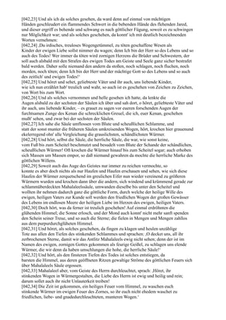 [042,23] Und als ich da solches gesehen, da ward denn auf einmal von mächtigen
Händen geschleudert ein flammendes Schwert in die bebenden Hände des flehenden Jared,
und dieser ergriff es behende und schwang es nach göttlicher Fügung, soweit es zu schwingen
nur Möglichkeit war; und als solches geschehen, da konnt' ich mit deutlich bezeichnenden
Worten vernehmen:
[042,24] ,Du irdisches, treuloses Wogengetümmel, zu töten geschaffene Wesen als
Kinder der ewigen Liebe sollst nimmer du wagen; denn Ich bin der Herr so des Lebens und so
auch des Todes! Wer immer da töten wird zornigen Herzens die Brüder und Schwestern, der
soll auch alsbald mit den Strafen des ewigen Todes am Geiste und Seele ganz sicher bestrafet
bald werden. Daher solle niemand den andern da stoßen, noch schlagen, noch fluchen, noch
morden, noch töten; denn Ich bin der Herr und der mächtige Gott so des Lebens und so auch
des zeitlich' und ewigen Todes!‘
[042,25] Und höret und sehet, geliebteste Väter und ihr auch, uns liebende Kinder,
wie ich nun erzählet hab' treulich und wahr, so auch ist es geschehen von Zeichen zu Zeichen,
von Wort bis zum Wort.
[042,26] Und als solches vernommen und helle gesehen ich hatte, da lenkte die
Augen alsbald zu der sechsten der Säulen ich über und sah dort, o höret, geliebteste Väter und
ihr auch, uns liebende Kinder, – es grauet zu sagen vor eueren forschenden Augen der
furchtsamen Zunge des Kenan die schrecklichen Greuel, die ich, euer Kenan, geschehen
mußt' sehen, und zwar bei der sechsten der Säulen.
[042,27] Ich sahe die Säule umflossen vom Blute und scheußlichen Schlamme, und
statt der sonst munter die früheren Säulen umkreisenden Wogen, hört, krochen hier grauenund
ekelerregend ohn' alle Vergleichung die grauslichsten, schändlichsten Würmer.
[042,28] Und hört, selbst die Säule, die herrliche Säule, die war, wie sonst keine,
vom Fuß bis zum Scheitel beschmutzt und besudelt vom Blute der Schande der schändlichen,
scheußlichen Würmer! Oft krochen die Würmer hinauf bis zum Scheitel sogar; auch erhoben
sich Massen um Massen empor, so daß niemand gewahren da mochte die herrliche Marke des
göttlichen Willens.
[042,29] Soweit auch das Auge des Geistes nur immer zu reichen vermochte, so
konnte es aber doch nichts als nur Haufen und Haufen erschauen und sehen, wie sich diese
Haufen der Würmer zerquetschend im greulichen Eifer nun wieder vereinend zu größeren
Würmern wurden und krochen dann über die andern, sich windend und krümmend gerade zur
schlammüberdeckten Mahalaleelssäule, umwanden dieselbe bis unter den Scheitel und
wollten ihr nehmen dadurch ganz die göttliche Form, durch welche der heilige Wille des
ewigen, heiligen Vaters zur Kunde soll werden den friedlichen Wogen der großen Gewässer
des Lebens im endlosen Meere der heiligen Liebe im Herzen des ewigen, heiligen Vaters.
[042,30] Doch hört, was da ferner ist treulich geschehen! Auf einmal erdröhnten die
glühenden Himmel; die Sonne erlosch, und der Mond auch konnt' nicht mehr sanft spenden
den Schein seiner Treue, und so auch die Sterne; die fielen in Mengen und Mengen zahllos
aus dem purpurdurchglüheten Himmel.
[042,31] Und höret, als solches geschehen, da fingen zu klagen und heulen unzählige
Tote aus allen den Tiefen des stinkenden Schlammes und sprachen: ,O decket uns, all ihr
zerbrochenen Sterne, damit wir das Antlitz Mahalaleels ewig nicht sehen; denn der ist im
Namen des ewigen, zornigen Gottes gekommen als feurige Geißel, zu schlagen uns elende
Würmer, die wir denn da haben umschlungen die hohe, die herrliche Säule!‘
[042,32] Und hört, als den finsteren Tiefen des Todes ist solches entstiegen, da
barsten die Himmel, aus deren geöffneten Ritzen gewaltige Ströme des göttlichen Feuers sich
über Mahalaleels Säule ergossen.
[042,33] Mahalaleel aber, vom Geiste des Herrn durchleuchtet, sprach: ,Höret, ihr
stinkenden Wogen in Würmergestalten, die Liebe des Herrn ist ewig und heilig und rein;
darum sollet auch ihr nicht Unlauterkeit treiben!
[042,34] Die Zeit ist gekommen, ein heiliges Feuer vom Himmel, zu waschen euch
stinkende Würmer im ewigen Feuer des Zornes, so ihr euch nicht ehedem waschet zu
friedlichen, liebe- und gnadedurchleuchteten, munteren Wogen.‘
 