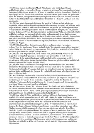 [042,35] Und als nun dem feurigen Munde Mahalaleels unter beständigen Blitzen
und heftig dieselben begleitendem Donner ist solches in kräftigen Worten entquollen, o höret,
da fingen die Haufen und Massen der Würmer an zu sinken, und wie sie zu ebener Fläche sich
hatten geglichen, da flossen die schändlichen, ekelnden Formen gleich Erzen am sprühenden
Feuer der düsteren, nervigen Schmiede in anfangs noch trübe, doch nach und nach immer in
mehr sich durchklärende Wogen und friedliche Fluten hier in-, da durch-, und dort auch hehr
auseinander.
[042,36] Und höret, also war die Ordnung, die herrliche Ordnung alsbald wieder neu
hergestellt, und nach dieser Herstellung der göttlichen Ordnung ließ gierig ich schießen mein
Auge in endlose Fernen so über die weißliche Fläche der großen, gar rein nun gewordenen
Wässer und sah, daß da nirgends mehr Haufen und Massen sich drängten, und sah, daß nur
hier und da dunklere Wogen den lichteren nahten und dann in der Nähe derselben selbst heller
und heller, am Ende gar leuchtend selbst wurden, und sah da noch ferner, da ich von den
endlosen Fernen der wogenden Flächen der großen Gewässer mein forschendes Auge anheim
hab' gelenket dahin zur Mahalaleels Säule, daß diese gewaschen von aller der blutigen
Schande gar lieblich in weißlichem Lichte erglänzte, umfurchet von niedlichen, schäkernden,
leuchtenden Wogen.
[042,37] Mahalaleel, höre, dich sah ich dann knieen und danken dem Herrn, dem
heiligen Vater der leuchtenden Wogen; und sieh, jedes Wort, das dir, dankend dem Vater der
ewigen Liebe, den zitternden Lippen entstammte, floh gleich einer strahlenden Sonne hinauf
zu den ewigen Höhen des ewigen, heiligen Vaters!
[042,38] Und hört, ihr geliebtesten Väter, und ihr auch, uns liebende Kinder, wie ich
es gesehen und treu hab' gehöret, so treu und so wahr geb' ich hier es euch wieder!
[042,39] Und da ihr jetzt solches in euerem Herzen habt willig vernommen, so höret
noch ferner erzählen mich, Kenan, die nächtlichen Wunder der göttlichen Liebe und überhell
strahlenden Gnade des ewigen, heiligen Vaters!
[042,40] Nun höret, als solches ich sattsam gesehen im strahlenden Lichte der Gnade,
entströmend den ewigen Höhen des heiligen Gottes und Vaters der Liebe und aller der
friedsamen, leuchtenden Wogen, da stieß denn auf einmal mein Auge auf eine ganz glührote
siebente Säule; und Henoch, der fromme, der ehrliche Henoch, stand schwebend beinahe auf
dieser erglüheten Säule.
[042,41] Die Wogen umflossen im tückischen Treiben die hoch in die flammenden
Lüfte aufsteigende Säule des Henoch. Ich staunte jedoch nicht gar lange dies sonderbar' Bild
mit den Augen des Geistes da an, als ich bald zu gewahren anfing, daß da unter den
tückischen Fluten, zum Teile vom Schlamme des Grundes bedecket, sich fremde, geraubte,
gestohlene Wässer gar greulich gefesselt befanden.
[042,42] Es waren da Wässer der Liebe und Wässer der Gnade, und waren da Wässer
des Lebens und Wässer des Lichtes, und so noch der Wässer erdenkliche andere Sorten; und
alle die zahllosen Wässer – hört! – waren gefestet gleich denen durchsichtigen Steinen mit
glühenden Banden der schändlichen, nur das Ich liebenden Liebe.
[042,43] Und sehet, ihr Väter und Kinder, wie dieses liebloseste Rauben und Stehlen
geschah; hört, wie ich es gesehen, so will ich's euch künden: Es hoben sich Massen, von
diebischem Eifer getrieben, gleich niedlichen Wölkchen aus dieser so tückischen, wogenden
Fläche der großen Gewässer, von denen die Säule des Henoch umflutet nach allen
unübersehbaren, erdenklichen Richtungen war. Diese Wölkchen nun flohen weit über die
Grenzen des ihnen gehörigen Säulengebietes hinaus; wenn sodann sie ersahen ganz ruhige
Flächen in andern Gebieten der großen Gewässer, da stürzten sie schneller denn Blitze
darnieder, ergriffen mit gieriger Hast da die friedsamen Wogen, zerstäubten dieselben in
dunstige Nebel und hoben und trieben dann selbe in eiligster Schnelle gleich stürmenden
Winden in ihres tückfeuchten Gelichters unheimliche, schlammvolle Tiefen. In selbe
versenkten sie diese so tückisch geraubten, gar friedlichen Wässer und drückten und preßten
dann selbe mit ihrer gestohlenen Macht ganz zu härtesten Steinen zusammen und deckten
dieselben auf schändliche Weise mit Schlamm und mit Kote der Lügen aus schändlichem
Eigennutz zu.
 